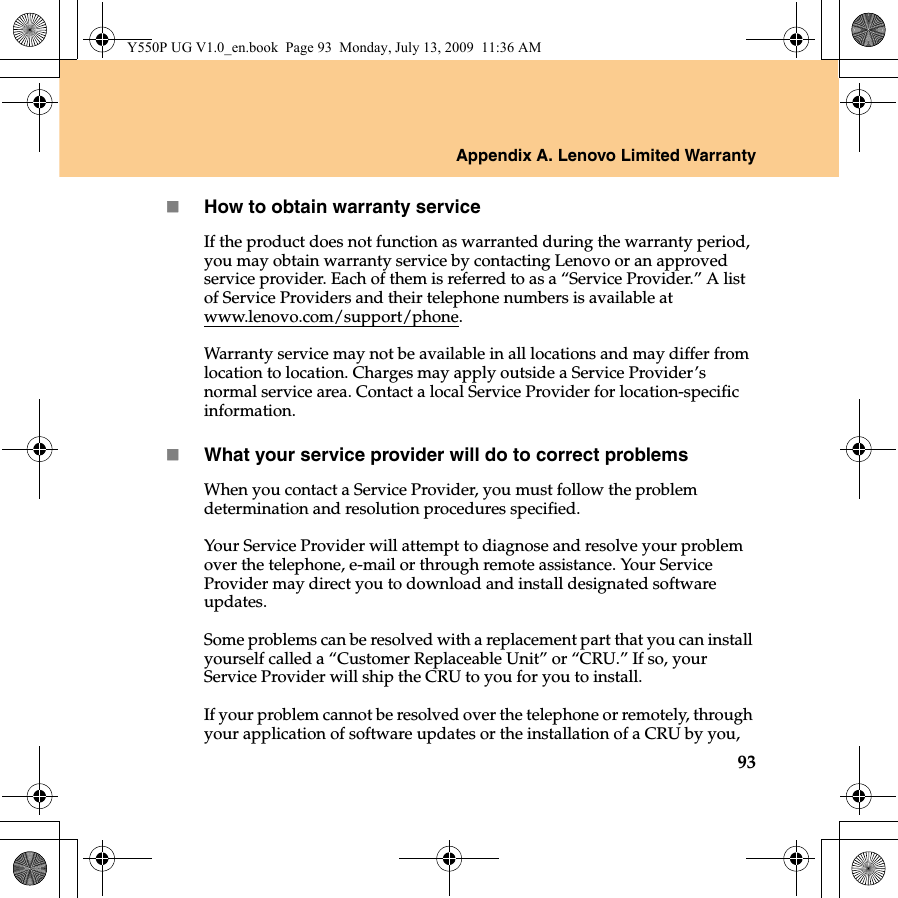 Appendix A. Lenovo Limited Warranty93How to obtain warranty serviceIf the product does not function as warranted during the warranty period, you may obtain warranty service by contacting Lenovo or an approved service provider. Each of them is referred to as a “Service Provider.” A list of Service Providers and their telephone numbers is available at www.lenovo.com/support/phone.Warranty service may not be available in all locations and may differ from location to location. Charges may apply outside a Service Provider’s normal service area. Contact a local Service Provider for location-specific information.What your service provider will do to correct problemsWhen you contact a Service Provider, you must follow the problem determination and resolution procedures specified.Your Service Provider will attempt to diagnose and resolve your problem over the telephone, e-mail or through remote assistance. Your Service Provider may direct you to download and install designated software updates.Some problems can be resolved with a replacement part that you can install yourself called a “Customer Replaceable Unit” or “CRU.” If so, your Service Provider will ship the CRU to you for you to install. If your problem cannot be resolved over the telephone or remotely, through your application of software updates or the installation of a CRU by you, Y550P UG V1.0_en.book  Page 93  Monday, July 13, 2009  11:36 AM