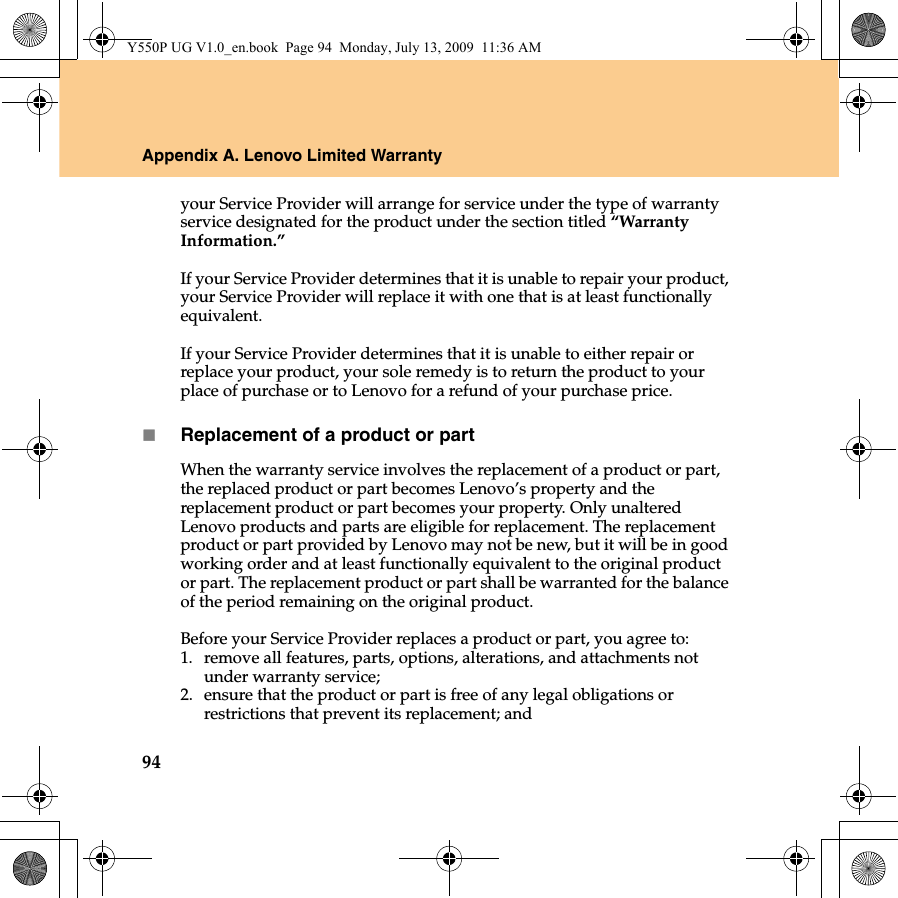 94Appendix A. Lenovo Limited Warrantyyour Service Provider will arrange for service under the type of warranty service designated for the product under the section titled “Warranty Information.”If your Service Provider determines that it is unable to repair your product, your Service Provider will replace it with one that is at least functionally equivalent.If your Service Provider determines that it is unable to either repair or replace your product, your sole remedy is to return the product to your place of purchase or to Lenovo for a refund of your purchase price.Replacement of a product or partWhen the warranty service involves the replacement of a product or part, the replaced product or part becomes Lenovo’s property and the replacement product or part becomes your property. Only unaltered Lenovo products and parts are eligible for replacement. The replacement product or part provided by Lenovo may not be new, but it will be in good working order and at least functionally equivalent to the original product or part. The replacement product or part shall be warranted for the balance of the period remaining on the original product.Before your Service Provider replaces a product or part, you agree to: 1. remove all features, parts, options, alterations, and attachments not under warranty service;2. ensure that the product or part is free of any legal obligations or restrictions that prevent its replacement; andY550P UG V1.0_en.book  Page 94  Monday, July 13, 2009  11:36 AM