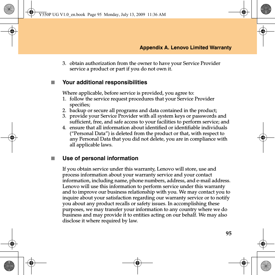 Appendix A. Lenovo Limited Warranty953. obtain authorization from the owner to have your Service Provider service a product or part if you do not own it.Your additional responsibilitiesWhere applicable, before service is provided, you agree to: 1. follow the service request procedures that your Service Provider specifies;2. backup or secure all programs and data contained in the product;3. provide your Service Provider with all system keys or passwords and sufficient, free, and safe access to your facilities to perform service; and4. ensure that all information about identified or identifiable individuals (“Personal Data”) is deleted from the product or that, with respect to any Personal Data that you did not delete, you are in compliance with all applicable laws. Use of personal informationIf you obtain service under this warranty, Lenovo will store, use and process information about your warranty service and your contact information, including name, phone numbers, address, and e-mail address. Lenovo will use this information to perform service under this warranty and to improve our business relationship with you. We may contact you to inquire about your satisfaction regarding our warranty service or to notify you about any product recalls or safety issues. In accomplishing these purposes, we may transfer your information to any country where we do business and may provide it to entities acting on our behalf. We may also disclose it where required by law.Y550P UG V1.0_en.book  Page 95  Monday, July 13, 2009  11:36 AM
