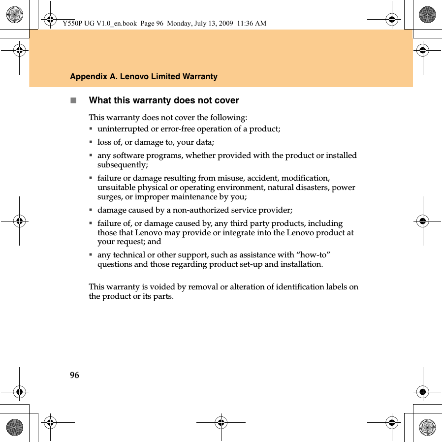 96Appendix A. Lenovo Limited WarrantyWhat this warranty does not coverThis warranty does not cover the following: uninterrupted or error-free operation of a product; loss of, or damage to, your data;any software programs, whether provided with the product or installed subsequently;failure or damage resulting from misuse, accident, modification, unsuitable physical or operating environment, natural disasters, power surges, or improper maintenance by you;damage caused by a non-authorized service provider;failure of, or damage caused by, any third party products, including those that Lenovo may provide or integrate into the Lenovo product at your request; andany technical or other support, such as assistance with “how-to” questions and those regarding product set-up and installation.This warranty is voided by removal or alteration of identification labels on the product or its parts. Y550P UG V1.0_en.book  Page 96  Monday, July 13, 2009  11:36 AM