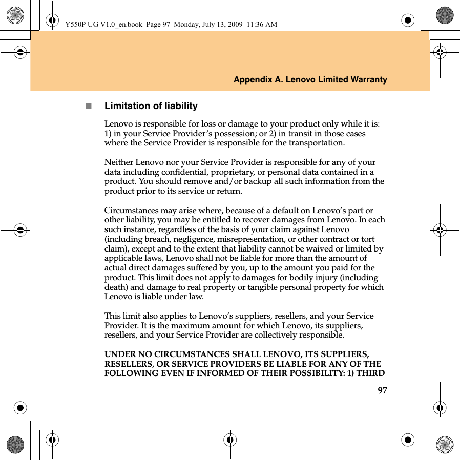 Appendix A. Lenovo Limited Warranty97Limitation of liabilityLenovo is responsible for loss or damage to your product only while it is: 1) in your Service Provider’s possession; or 2) in transit in those cases where the Service Provider is responsible for the transportation.Neither Lenovo nor your Service Provider is responsible for any of your data including confidential, proprietary, or personal data contained in a product. You should remove and/or backup all such information from the product prior to its service or return.Circumstances may arise where, because of a default on Lenovo’s part or other liability, you may be entitled to recover damages from Lenovo. In each such instance, regardless of the basis of your claim against Lenovo (including breach, negligence, misrepresentation, or other contract or tort claim), except and to the extent that liability cannot be waived or limited by applicable laws, Lenovo shall not be liable for more than the amount of actual direct damages suffered by you, up to the amount you paid for the product. This limit does not apply to damages for bodily injury (including death) and damage to real property or tangible personal property for which Lenovo is liable under law. This limit also applies to Lenovo’s suppliers, resellers, and your Service Provider. It is the maximum amount for which Lenovo, its suppliers, resellers, and your Service Provider are collectively responsible.UNDER NO CIRCUMSTANCES SHALL LENOVO, ITS SUPPLIERS, RESELLERS, OR SERVICE PROVIDERS BE LIABLE FOR ANY OF THE FOLLOWING EVEN IF INFORMED OF THEIR POSSIBILITY: 1) THIRD Y550P UG V1.0_en.book  Page 97  Monday, July 13, 2009  11:36 AM