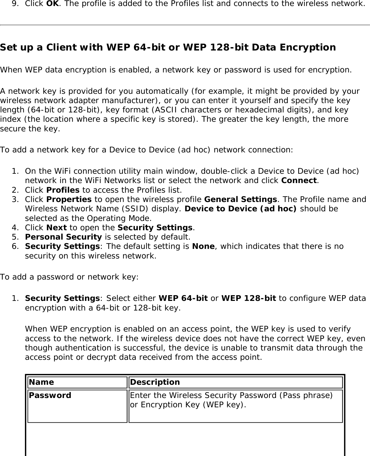 9.  Click OK. The profile is added to the Profiles list and connects to the wireless network.Set up a Client with WEP 64-bit or WEP 128-bit Data EncryptionWhen WEP data encryption is enabled, a network key or password is used for encryption.A network key is provided for you automatically (for example, it might be provided by your wireless network adapter manufacturer), or you can enter it yourself and specify the key length (64-bit or 128-bit), key format (ASCII characters or hexadecimal digits), and key index (the location where a specific key is stored). The greater the key length, the more secure the key.To add a network key for a Device to Device (ad hoc) network connection:1.  On the WiFi connection utility main window, double-click a Device to Device (ad hoc) network in the WiFi Networks list or select the network and click Connect.2.  Click Profiles to access the Profiles list.3.  Click Properties to open the wireless profile General Settings. The Profile name and Wireless Network Name (SSID) display. Device to Device (ad hoc) should be selected as the Operating Mode.4.  Click Next to open the Security Settings.5.  Personal Security is selected by default.6.  Security Settings: The default setting is None, which indicates that there is no security on this wireless network.To add a password or network key:1.  Security Settings: Select either WEP 64-bit or WEP 128-bit to configure WEP data encryption with a 64-bit or 128-bit key.When WEP encryption is enabled on an access point, the WEP key is used to verify access to the network. If the wireless device does not have the correct WEP key, even though authentication is successful, the device is unable to transmit data through the access point or decrypt data received from the access point.Name DescriptionPassword Enter the Wireless Security Password (Pass phrase) or Encryption Key (WEP key).