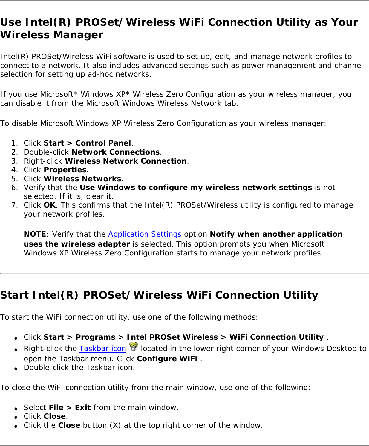 Use Intel(R) PROSet/Wireless WiFi Connection Utility as Your Wireless ManagerIntel(R) PROSet/Wireless WiFi software is used to set up, edit, and manage network profiles to connect to a network. It also includes advanced settings such as power management and channel selection for setting up ad-hoc networks.If you use Microsoft* Windows XP* Wireless Zero Configuration as your wireless manager, you can disable it from the Microsoft Windows Wireless Network tab.To disable Microsoft Windows XP Wireless Zero Configuration as your wireless manager:1.  Click Start &gt; Control Panel.2.  Double-click Network Connections.3.  Right-click Wireless Network Connection.4.  Click Properties.5.  Click Wireless Networks.6.  Verify that the Use Windows to configure my wireless network settings is not selected. If it is, clear it.7.  Click OK. This confirms that the Intel(R) PROSet/Wireless utility is configured to manage your network profiles.NOTE: Verify that the Application Settings option Notify when another application uses the wireless adapter is selected. This option prompts you when Microsoft Windows XP Wireless Zero Configuration starts to manage your network profiles.Start Intel(R) PROSet/Wireless WiFi Connection Utility To start the WiFi connection utility, use one of the following methods:●     Click Start &gt; Programs &gt; Intel PROSet Wireless &gt; WiFi Connection Utility .●     Right-click the Taskbar icon   located in the lower right corner of your Windows Desktop to open the Taskbar menu. Click Configure WiFi .●     Double-click the Taskbar icon.To close the WiFi connection utility from the main window, use one of the following:●     Select File &gt; Exit from the main window.●     Click Close.●     Click the Close button (X) at the top right corner of the window.