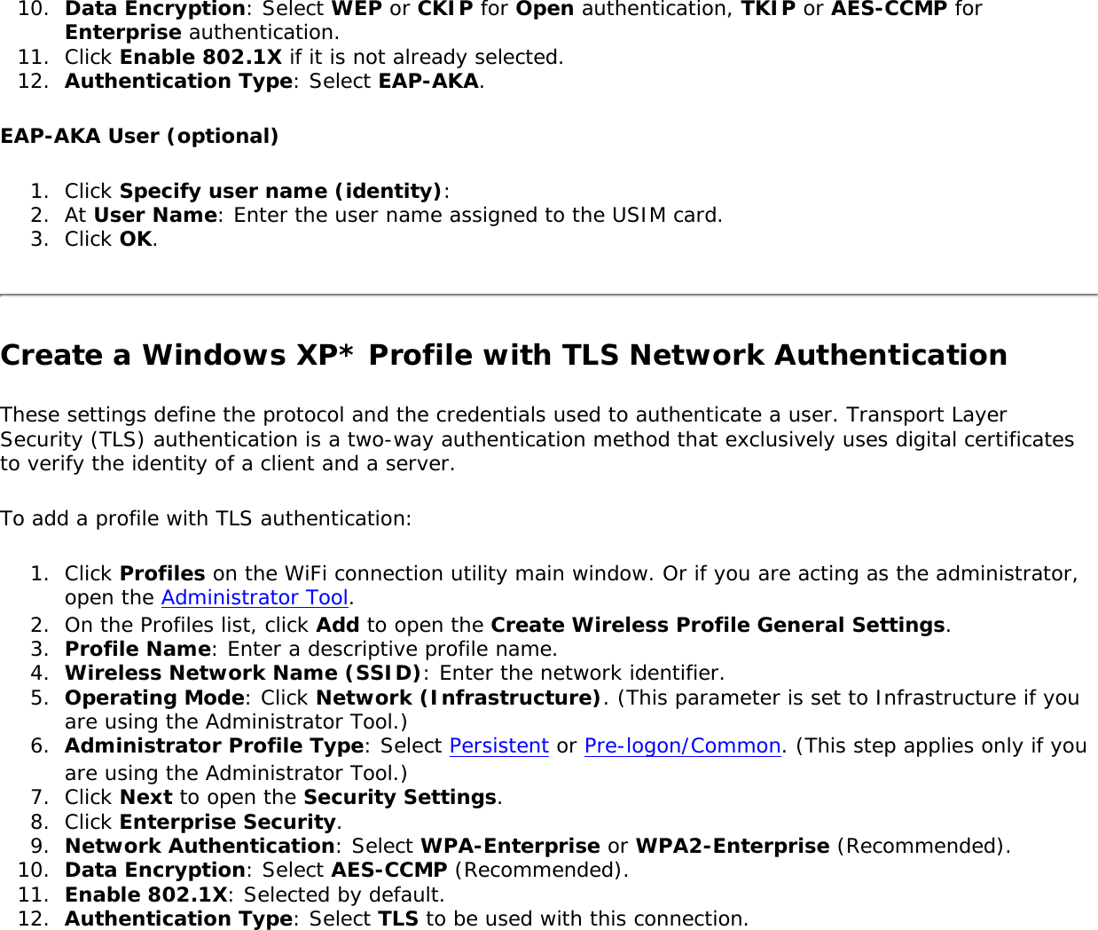 10.  Data Encryption: Select WEP or CKIP for Open authentication, TKIP or AES-CCMP for Enterprise authentication.11.  Click Enable 802.1X if it is not already selected. 12.  Authentication Type: Select EAP-AKA.EAP-AKA User (optional) 1.  Click Specify user name (identity): 2.  At User Name: Enter the user name assigned to the USIM card.3.  Click OK.Create a Windows XP* Profile with TLS Network Authentication These settings define the protocol and the credentials used to authenticate a user. Transport Layer Security (TLS) authentication is a two-way authentication method that exclusively uses digital certificates to verify the identity of a client and a server.To add a profile with TLS authentication:1.  Click Profiles on the WiFi connection utility main window. Or if you are acting as the administrator, open the Administrator Tool. 2.  On the Profiles list, click Add to open the Create Wireless Profile General Settings.3.  Profile Name: Enter a descriptive profile name.4.  Wireless Network Name (SSID): Enter the network identifier.5.  Operating Mode: Click Network (Infrastructure). (This parameter is set to Infrastructure if you are using the Administrator Tool.)6.  Administrator Profile Type: Select Persistent or Pre-logon/Common. (This step applies only if you are using the Administrator Tool.)7.  Click Next to open the Security Settings.8.  Click Enterprise Security.9.  Network Authentication: Select WPA-Enterprise or WPA2-Enterprise (Recommended). 10.  Data Encryption: Select AES-CCMP (Recommended).11.  Enable 802.1X: Selected by default.12.  Authentication Type: Select TLS to be used with this connection.