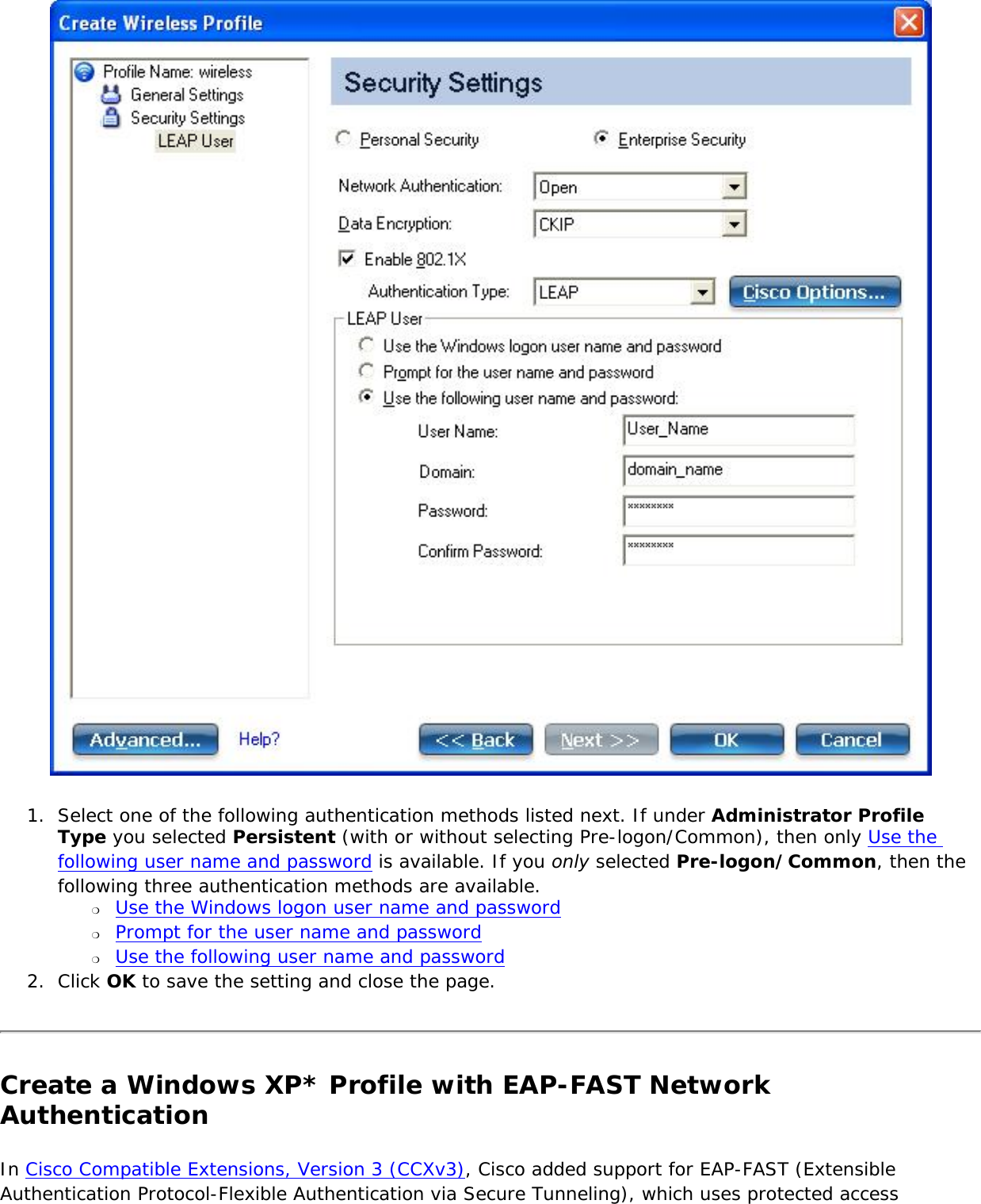  1.  Select one of the following authentication methods listed next. If under Administrator Profile Type you selected Persistent (with or without selecting Pre-logon/Common), then only Use the following user name and password is available. If you only selected Pre-logon/Common, then the following three authentication methods are available.❍     Use the Windows logon user name and password ❍     Prompt for the user name and password ❍     Use the following user name and password2.  Click OK to save the setting and close the page.Create a Windows XP* Profile with EAP-FAST Network Authentication In Cisco Compatible Extensions, Version 3 (CCXv3), Cisco added support for EAP-FAST (Extensible Authentication Protocol-Flexible Authentication via Secure Tunneling), which uses protected access 