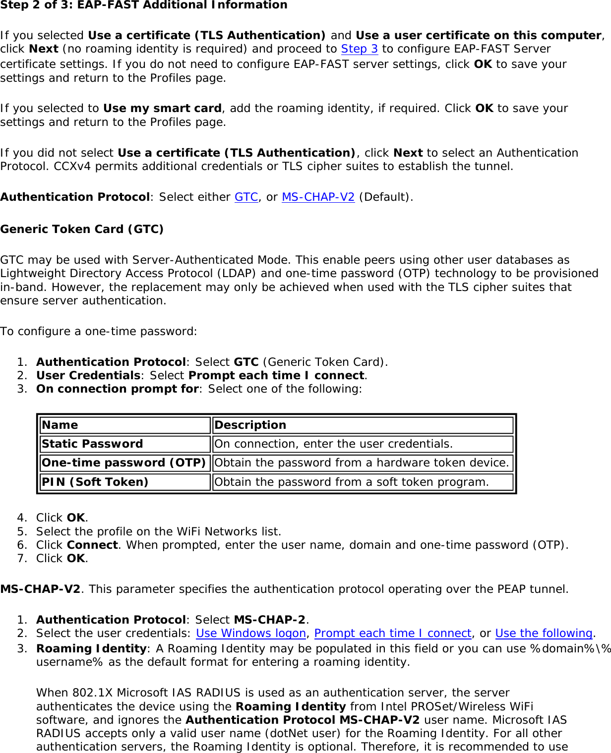 Step 2 of 3: EAP-FAST Additional Information If you selected Use a certificate (TLS Authentication) and Use a user certificate on this computer, click Next (no roaming identity is required) and proceed to Step 3 to configure EAP-FAST Server certificate settings. If you do not need to configure EAP-FAST server settings, click OK to save your settings and return to the Profiles page.If you selected to Use my smart card, add the roaming identity, if required. Click OK to save your settings and return to the Profiles page.If you did not select Use a certificate (TLS Authentication), click Next to select an Authentication Protocol. CCXv4 permits additional credentials or TLS cipher suites to establish the tunnel.Authentication Protocol: Select either GTC, or MS-CHAP-V2 (Default).Generic Token Card (GTC)GTC may be used with Server-Authenticated Mode. This enable peers using other user databases as Lightweight Directory Access Protocol (LDAP) and one-time password (OTP) technology to be provisioned in-band. However, the replacement may only be achieved when used with the TLS cipher suites that ensure server authentication.To configure a one-time password:1.  Authentication Protocol: Select GTC (Generic Token Card).2.  User Credentials: Select Prompt each time I connect.3.  On connection prompt for: Select one of the following:Name DescriptionStatic Password On connection, enter the user credentials.One-time password (OTP) Obtain the password from a hardware token device.PIN (Soft Token) Obtain the password from a soft token program.4.  Click OK.5.  Select the profile on the WiFi Networks list.6.  Click Connect. When prompted, enter the user name, domain and one-time password (OTP).7.  Click OK.MS-CHAP-V2. This parameter specifies the authentication protocol operating over the PEAP tunnel.1.  Authentication Protocol: Select MS-CHAP-2.2.  Select the user credentials: Use Windows logon, Prompt each time I connect, or Use the following.3.  Roaming Identity: A Roaming Identity may be populated in this field or you can use %domain%\%username% as the default format for entering a roaming identity.When 802.1X Microsoft IAS RADIUS is used as an authentication server, the server authenticates the device using the Roaming Identity from Intel PROSet/Wireless WiFi software, and ignores the Authentication Protocol MS-CHAP-V2 user name. Microsoft IAS RADIUS accepts only a valid user name (dotNet user) for the Roaming Identity. For all other authentication servers, the Roaming Identity is optional. Therefore, it is recommended to use 