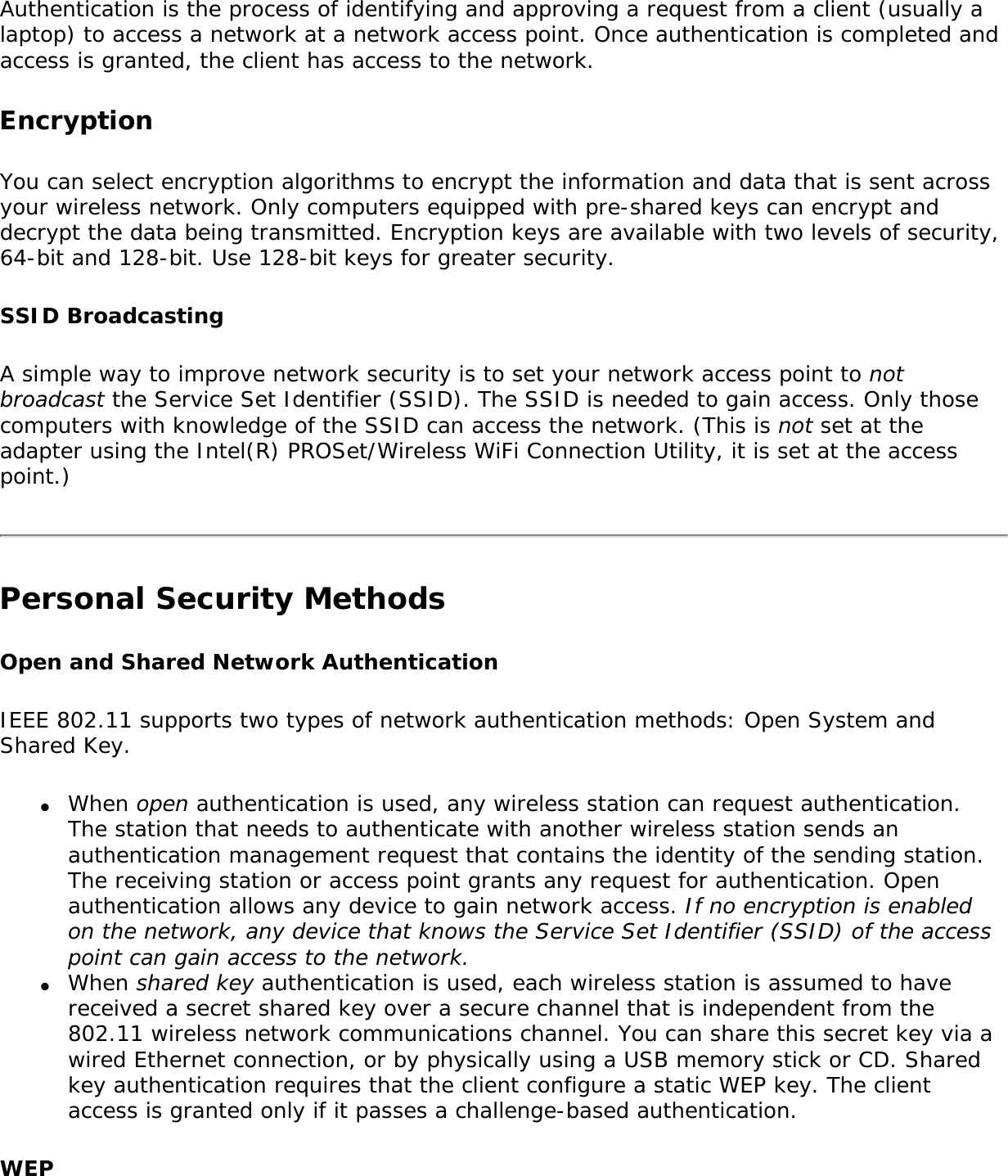 Authentication is the process of identifying and approving a request from a client (usually a laptop) to access a network at a network access point. Once authentication is completed and access is granted, the client has access to the network. EncryptionYou can select encryption algorithms to encrypt the information and data that is sent across your wireless network. Only computers equipped with pre-shared keys can encrypt and decrypt the data being transmitted. Encryption keys are available with two levels of security, 64-bit and 128-bit. Use 128-bit keys for greater security.SSID BroadcastingA simple way to improve network security is to set your network access point to not broadcast the Service Set Identifier (SSID). The SSID is needed to gain access. Only those computers with knowledge of the SSID can access the network. (This is not set at the adapter using the Intel(R) PROSet/Wireless WiFi Connection Utility, it is set at the access point.)Personal Security Methods Open and Shared Network AuthenticationIEEE 802.11 supports two types of network authentication methods: Open System and Shared Key.●     When open authentication is used, any wireless station can request authentication. The station that needs to authenticate with another wireless station sends an authentication management request that contains the identity of the sending station. The receiving station or access point grants any request for authentication. Open authentication allows any device to gain network access. If no encryption is enabled on the network, any device that knows the Service Set Identifier (SSID) of the access point can gain access to the network.●     When shared key authentication is used, each wireless station is assumed to have received a secret shared key over a secure channel that is independent from the 802.11 wireless network communications channel. You can share this secret key via a wired Ethernet connection, or by physically using a USB memory stick or CD. Shared key authentication requires that the client configure a static WEP key. The client access is granted only if it passes a challenge-based authentication.WEP