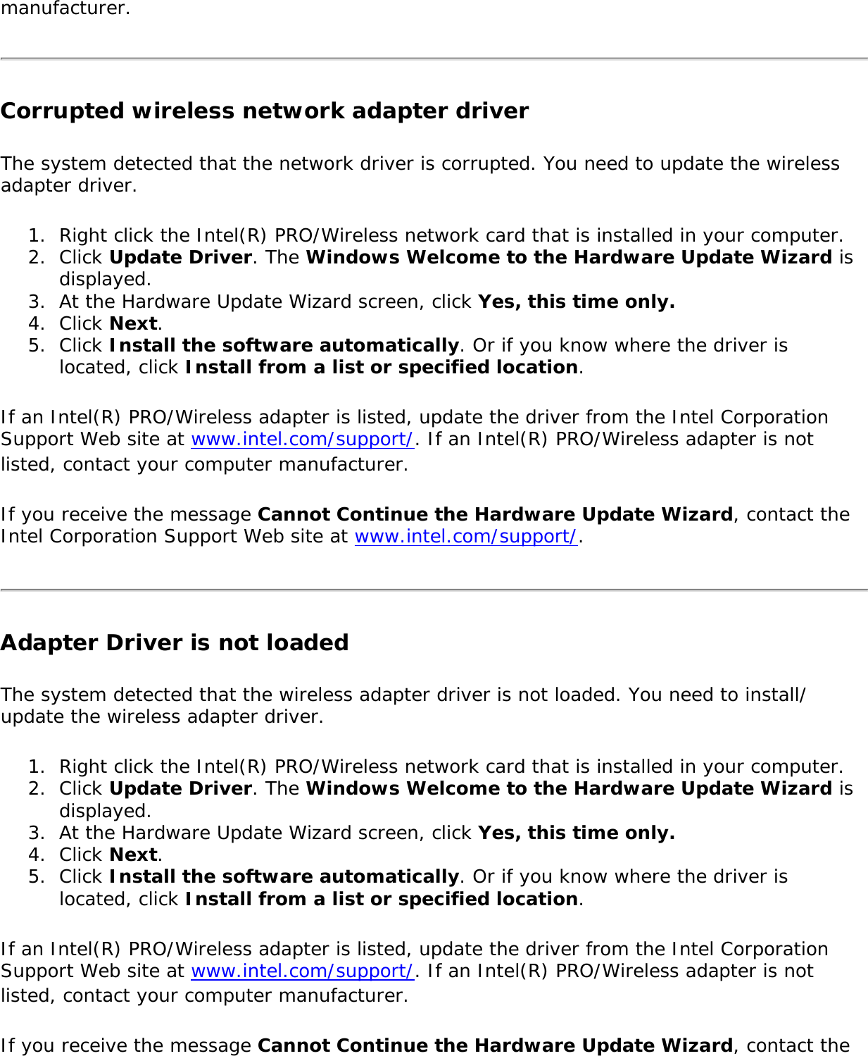 manufacturer.Corrupted wireless network adapter driverThe system detected that the network driver is corrupted. You need to update the wireless adapter driver.1.  Right click the Intel(R) PRO/Wireless network card that is installed in your computer.2.  Click Update Driver. The Windows Welcome to the Hardware Update Wizard is displayed.3.  At the Hardware Update Wizard screen, click Yes, this time only.4.  Click Next.5.  Click Install the software automatically. Or if you know where the driver is located, click Install from a list or specified location.If an Intel(R) PRO/Wireless adapter is listed, update the driver from the Intel Corporation Support Web site at www.intel.com/support/. If an Intel(R) PRO/Wireless adapter is not listed, contact your computer manufacturer.If you receive the message Cannot Continue the Hardware Update Wizard, contact the Intel Corporation Support Web site at www.intel.com/support/.Adapter Driver is not loadedThe system detected that the wireless adapter driver is not loaded. You need to install/update the wireless adapter driver.1.  Right click the Intel(R) PRO/Wireless network card that is installed in your computer.2.  Click Update Driver. The Windows Welcome to the Hardware Update Wizard is displayed.3.  At the Hardware Update Wizard screen, click Yes, this time only.4.  Click Next.5.  Click Install the software automatically. Or if you know where the driver is located, click Install from a list or specified location.If an Intel(R) PRO/Wireless adapter is listed, update the driver from the Intel Corporation Support Web site at www.intel.com/support/. If an Intel(R) PRO/Wireless adapter is not listed, contact your computer manufacturer.If you receive the message Cannot Continue the Hardware Update Wizard, contact the 