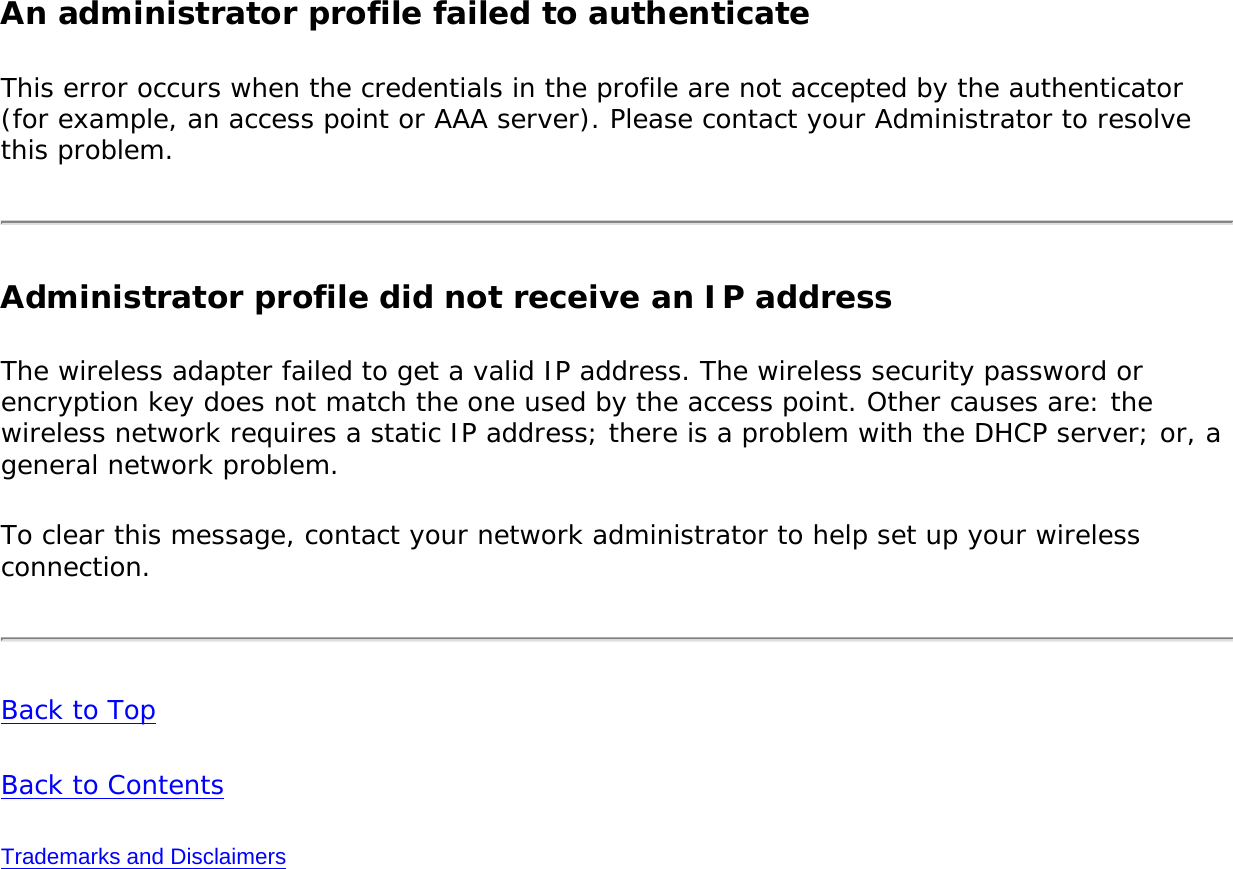An administrator profile failed to authenticateThis error occurs when the credentials in the profile are not accepted by the authenticator (for example, an access point or AAA server). Please contact your Administrator to resolve this problem. Administrator profile did not receive an IP addressThe wireless adapter failed to get a valid IP address. The wireless security password or encryption key does not match the one used by the access point. Other causes are: the wireless network requires a static IP address; there is a problem with the DHCP server; or, a general network problem. To clear this message, contact your network administrator to help set up your wireless connection. Back to TopBack to ContentsTrademarks and Disclaimers