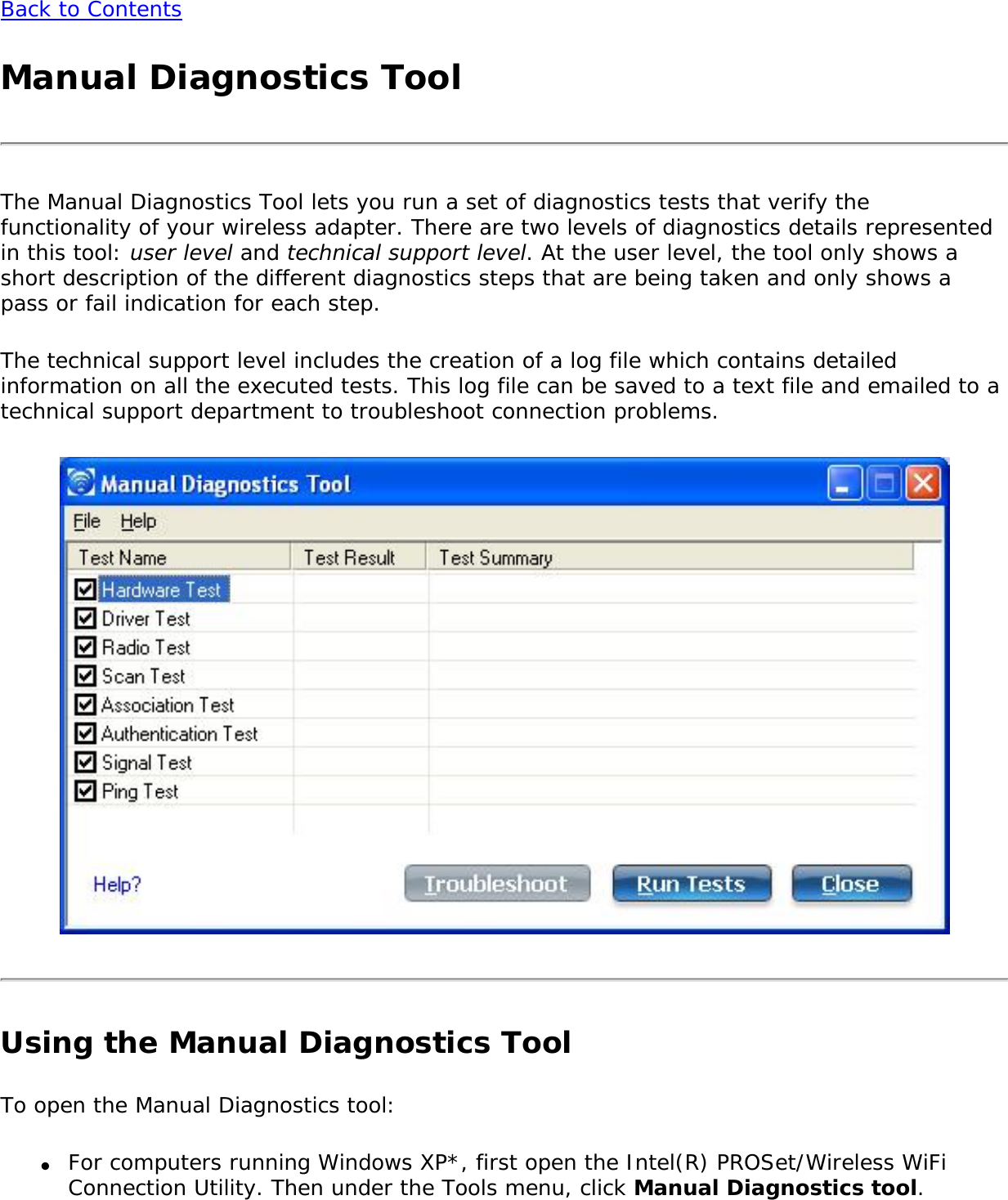 Back to ContentsManual Diagnostics ToolThe Manual Diagnostics Tool lets you run a set of diagnostics tests that verify the functionality of your wireless adapter. There are two levels of diagnostics details represented in this tool: user level and technical support level. At the user level, the tool only shows a short description of the different diagnostics steps that are being taken and only shows a pass or fail indication for each step. The technical support level includes the creation of a log file which contains detailed information on all the executed tests. This log file can be saved to a text file and emailed to a technical support department to troubleshoot connection problems.Using the Manual Diagnostics ToolTo open the Manual Diagnostics tool: ●     For computers running Windows XP*, first open the Intel(R) PROSet/Wireless WiFi Connection Utility. Then under the Tools menu, click Manual Diagnostics tool.