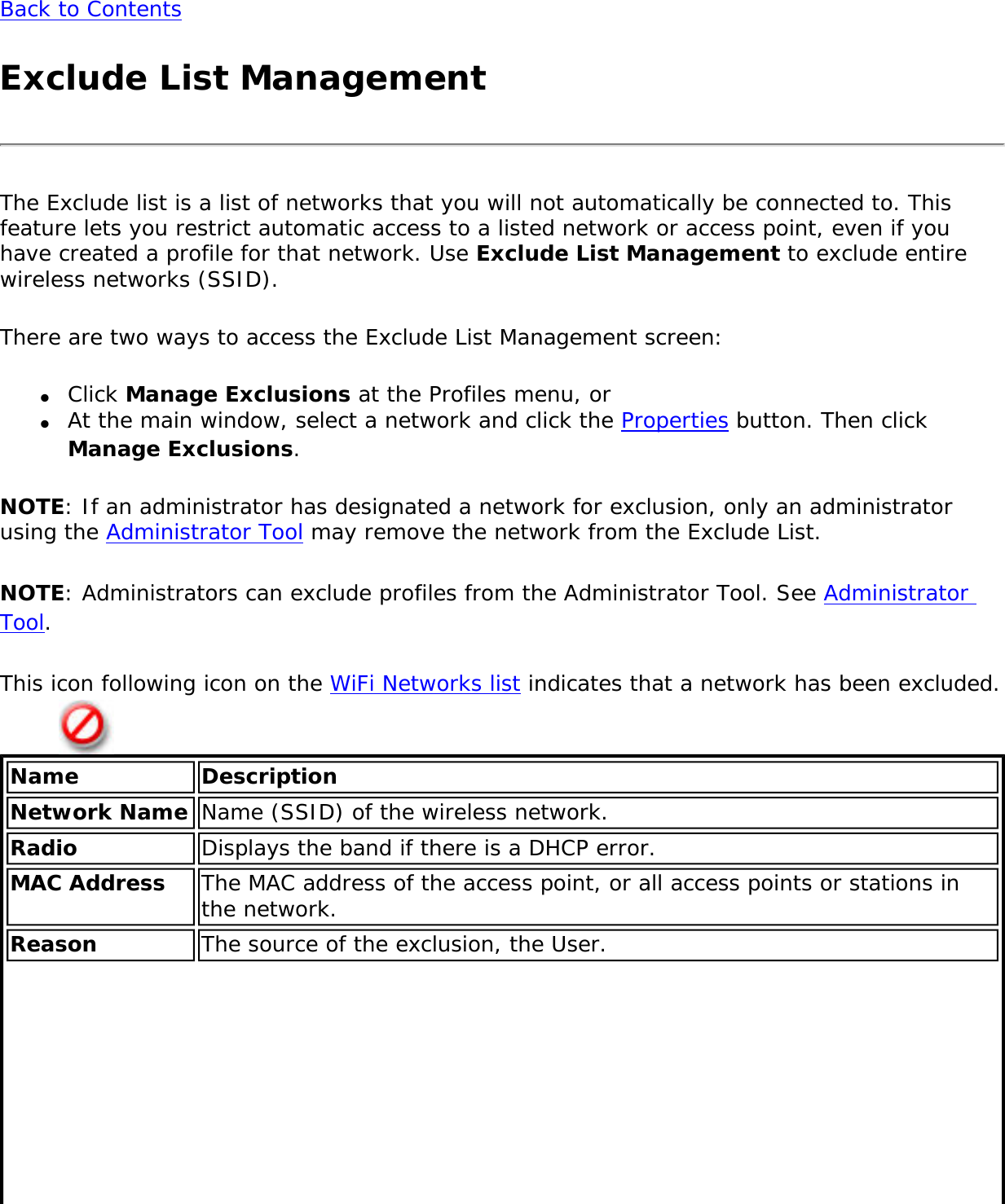 Back to ContentsExclude List ManagementThe Exclude list is a list of networks that you will not automatically be connected to. This feature lets you restrict automatic access to a listed network or access point, even if you have created a profile for that network. Use Exclude List Management to exclude entire wireless networks (SSID).There are two ways to access the Exclude List Management screen:●     Click Manage Exclusions at the Profiles menu, or ●     At the main window, select a network and click the Properties button. Then click Manage Exclusions.NOTE: If an administrator has designated a network for exclusion, only an administrator using the Administrator Tool may remove the network from the Exclude List.NOTE: Administrators can exclude profiles from the Administrator Tool. See Administrator Tool.This icon following icon on the WiFi Networks list indicates that a network has been excluded.Name DescriptionNetwork Name Name (SSID) of the wireless network.Radio Displays the band if there is a DHCP error.MAC Address The MAC address of the access point, or all access points or stations in the network. Reason The source of the exclusion, the User.