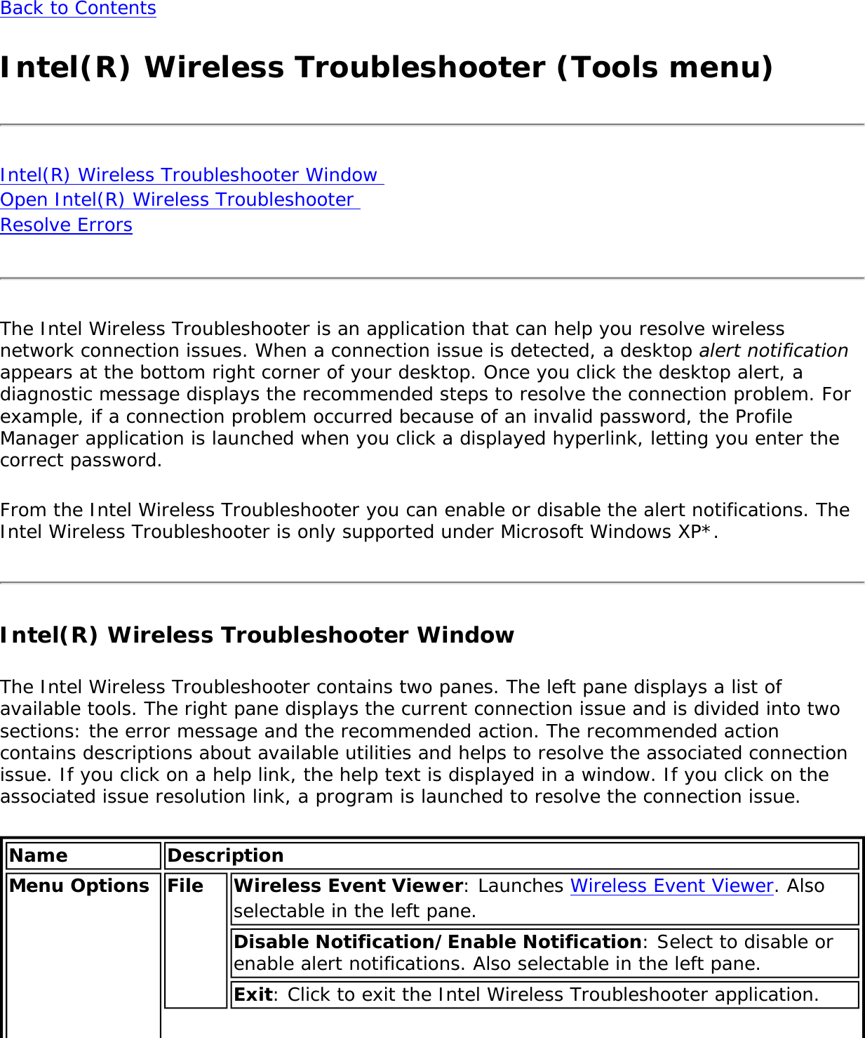 Back to ContentsIntel(R) Wireless Troubleshooter (Tools menu)Intel(R) Wireless Troubleshooter Window  Open Intel(R) Wireless Troubleshooter  Resolve ErrorsThe Intel Wireless Troubleshooter is an application that can help you resolve wireless network connection issues. When a connection issue is detected, a desktop alert notification appears at the bottom right corner of your desktop. Once you click the desktop alert, a diagnostic message displays the recommended steps to resolve the connection problem. For example, if a connection problem occurred because of an invalid password, the Profile Manager application is launched when you click a displayed hyperlink, letting you enter the correct password. From the Intel Wireless Troubleshooter you can enable or disable the alert notifications. The Intel Wireless Troubleshooter is only supported under Microsoft Windows XP*.Intel(R) Wireless Troubleshooter Window The Intel Wireless Troubleshooter contains two panes. The left pane displays a list of available tools. The right pane displays the current connection issue and is divided into two sections: the error message and the recommended action. The recommended action contains descriptions about available utilities and helps to resolve the associated connection issue. If you click on a help link, the help text is displayed in a window. If you click on the associated issue resolution link, a program is launched to resolve the connection issue.Name DescriptionMenu Options  File Wireless Event Viewer: Launches Wireless Event Viewer. Also selectable in the left pane. Disable Notification/Enable Notification: Select to disable or enable alert notifications. Also selectable in the left pane.Exit: Click to exit the Intel Wireless Troubleshooter application.