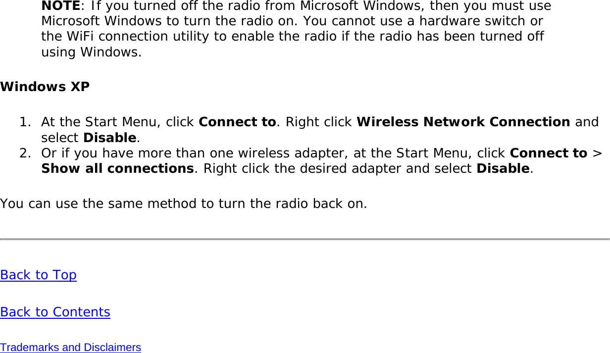 NOTE: If you turned off the radio from Microsoft Windows, then you must use Microsoft Windows to turn the radio on. You cannot use a hardware switch or the WiFi connection utility to enable the radio if the radio has been turned off using Windows. Windows XP1.  At the Start Menu, click Connect to. Right click Wireless Network Connection and select Disable.2.  Or if you have more than one wireless adapter, at the Start Menu, click Connect to &gt; Show all connections. Right click the desired adapter and select Disable.You can use the same method to turn the radio back on.Back to TopBack to ContentsTrademarks and Disclaimers