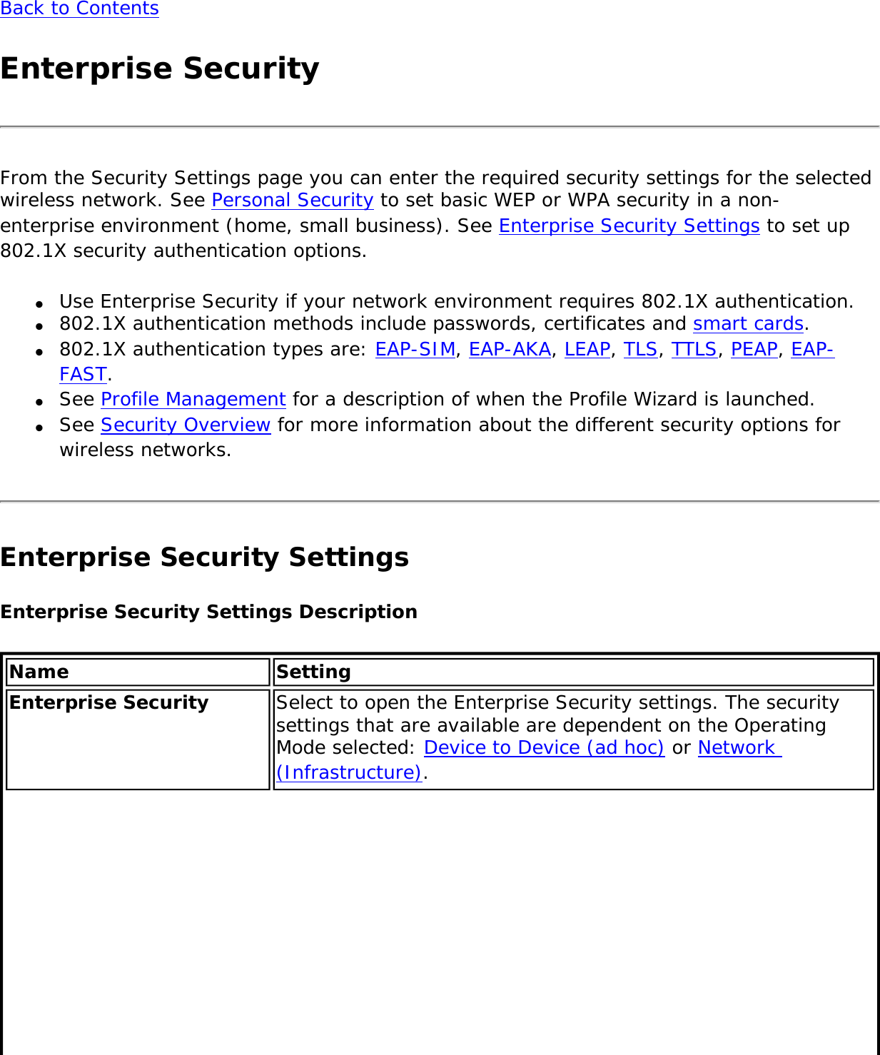 Back to ContentsEnterprise SecurityFrom the Security Settings page you can enter the required security settings for the selected wireless network. See Personal Security to set basic WEP or WPA security in a non-enterprise environment (home, small business). See Enterprise Security Settings to set up 802.1X security authentication options.●     Use Enterprise Security if your network environment requires 802.1X authentication.●     802.1X authentication methods include passwords, certificates and smart cards. ●     802.1X authentication types are: EAP-SIM, EAP-AKA, LEAP, TLS, TTLS, PEAP, EAP-FAST. ●     See Profile Management for a description of when the Profile Wizard is launched.●     See Security Overview for more information about the different security options for wireless networks.Enterprise Security Settings Enterprise Security Settings Description Name SettingEnterprise Security  Select to open the Enterprise Security settings. The security settings that are available are dependent on the Operating Mode selected: Device to Device (ad hoc) or Network (Infrastructure). 