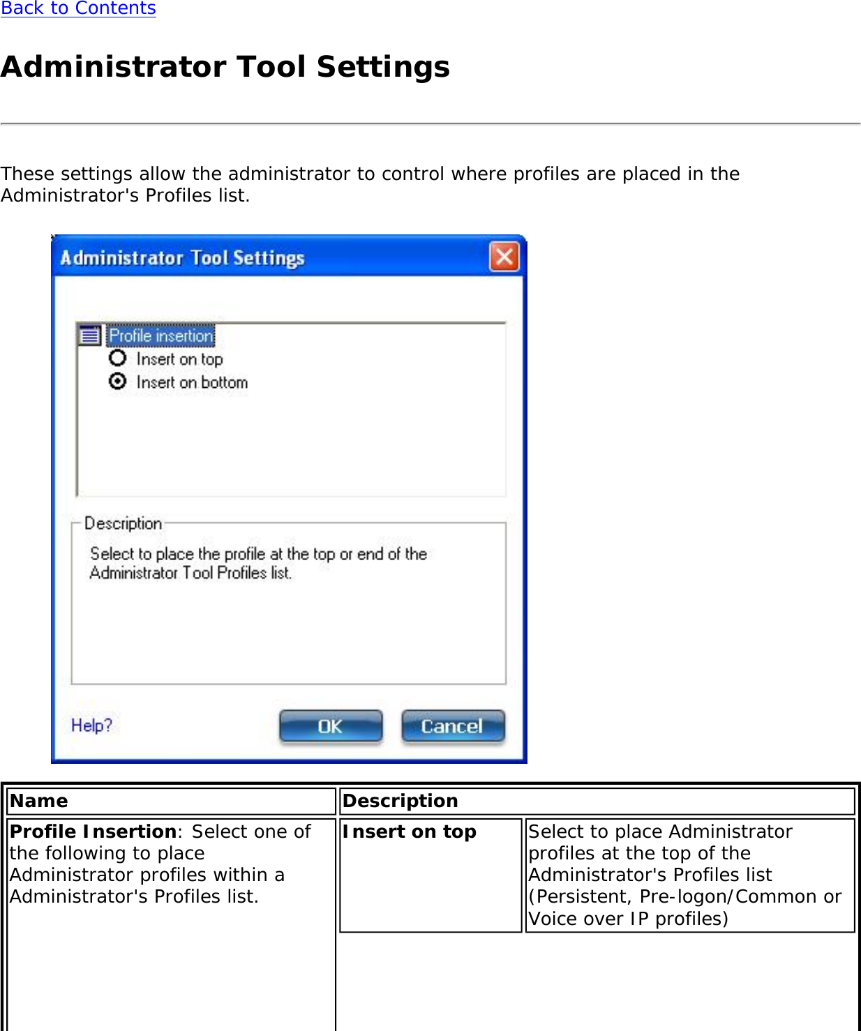 Back to ContentsAdministrator Tool SettingsThese settings allow the administrator to control where profiles are placed in the Administrator&apos;s Profiles list. Name DescriptionProfile Insertion: Select one of the following to place Administrator profiles within a Administrator&apos;s Profiles list.Insert on top  Select to place Administrator profiles at the top of the Administrator&apos;s Profiles list (Persistent, Pre-logon/Common or Voice over IP profiles)
