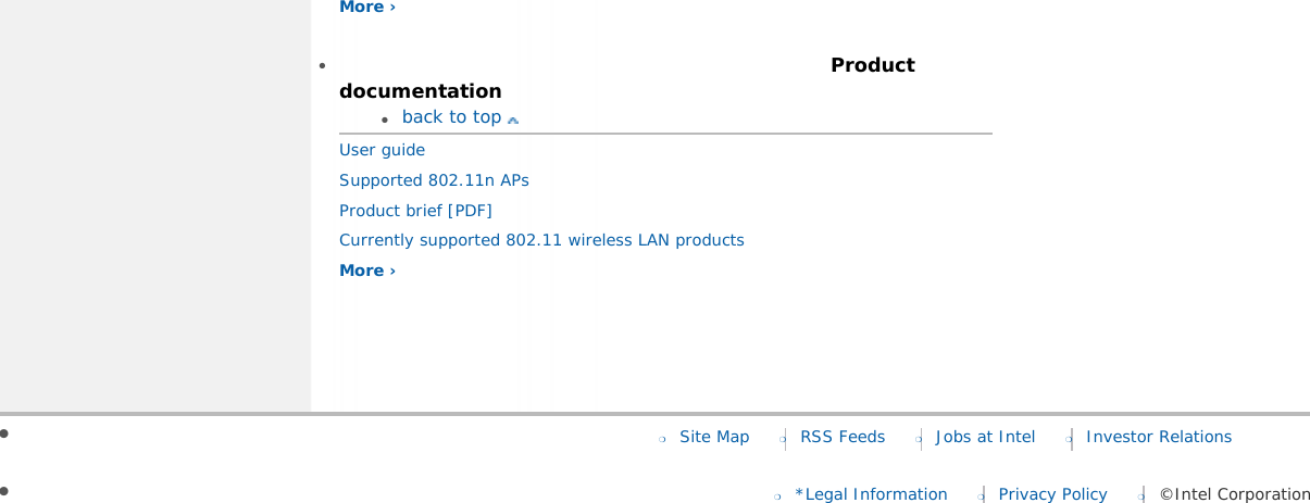 More ›   ●      Product documentation●     back to top User guide Supported 802.11n APs Product brief [PDF]Currently supported 802.11 wireless LAN products More › ●      ❍     Site Map ❍     RSS Feeds ❍     Jobs at Intel ❍     Investor Relations●      ❍     *Legal Information ❍     Privacy Policy ❍     ©Intel Corporation
