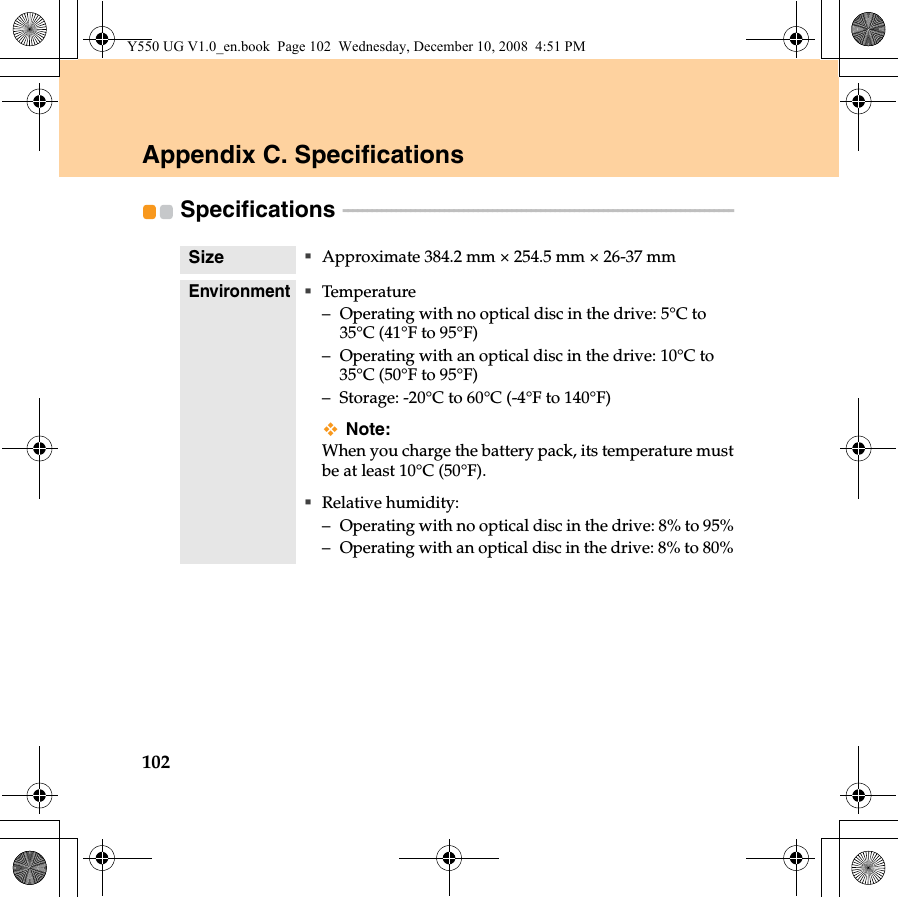 102Appendix C. SpecificationsSpecifications  - - - - - - - - - - - - - - - - - - - - - - - - - - - - - - - - - - - - - - - - - - - - - - - - - - - - - - - - - - - - - - - - - - - - - - - - - - - - - - - - - Size Approximate 384.2 mm × 254.5 mm × 26-37 mmEnvironmentTemperature– Operating with no optical disc in the drive: 5°C to 35°C (41°F to 95°F)– Operating with an optical disc in the drive: 10°C to 35°C (50°F to 95°F)– Storage: -20°C to 60°C (-4°F to 140°F)Note:When you charge the battery pack, its temperature mustbe at least 10°C (50°F).Relative humidity:– Operating with no optical disc in the drive: 8% to 95%– Operating with an optical disc in the drive: 8% to 80%Y550 UG V1.0_en.book  Page 102  Wednesday, December 10, 2008  4:51 PM