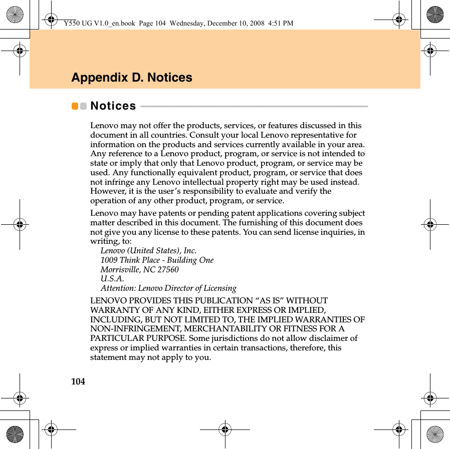 104Appendix D. NoticesNotices  - - - - - - - - - - - - - - - - - - - - - - - - - - - - - - - - - - - - - - - - - - - - - - - - - - - - - - - - - - - - - - - - - - - - - - - - - - - - - - - - - - - - - - - - - - - - - - Lenovo may not offer the products, services, or features discussed in this document in all countries. Consult your local Lenovo representative for information on the products and services currently available in your area. Any reference to a Lenovo product, program, or service is not intended to state or imply that only that Lenovo product, program, or service may be used. Any functionally equivalent product, program, or service that does not infringe any Lenovo intellectual property right may be used instead. However, it is the user’s responsibility to evaluate and verify the operation of any other product, program, or service.Lenovo may have patents or pending patent applications covering subject matter described in this document. The furnishing of this document does not give you any license to these patents. You can send license inquiries, in writing, to:Lenovo (United States), Inc. 1009 Think Place - Building One Morrisville, NC 27560 U.S.A.Attention: Lenovo Director of LicensingLENOVO PROVIDES THIS PUBLICATION “AS IS” WITHOUT WARRANTY OF ANY KIND, EITHER EXPRESS OR IMPLIED, INCLUDING, BUT NOT LIMITED TO, THE IMPLIED WARRANTIES OF NON-INFRINGEMENT, MERCHANTABILITY OR FITNESS FOR A PARTICULAR PURPOSE. Some jurisdictions do not allow disclaimer of express or implied warranties in certain transactions, therefore, this statement may not apply to you.Y550 UG V1.0_en.book  Page 104  Wednesday, December 10, 2008  4:51 PM