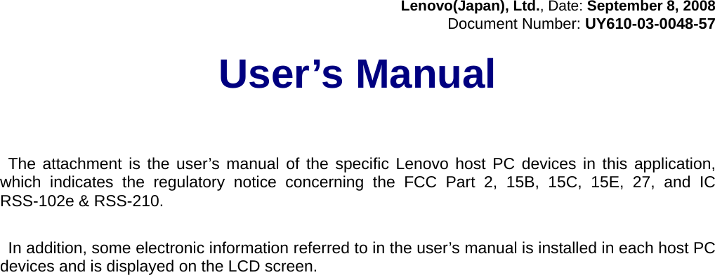 Lenovo(Japan), Ltd., Date: September 8, 2008 Document Number: UY610-03-0048-57  User’s Manual      The attachment is the user’s manual of the specific Lenovo host PC devices in this application, which indicates the regulatory notice concerning the FCC Part 2, 15B, 15C, 15E, 27, and IC RSS-102e &amp; RSS-210.   In addition, some electronic information referred to in the user’s manual is installed in each host PC devices and is displayed on the LCD screen.  