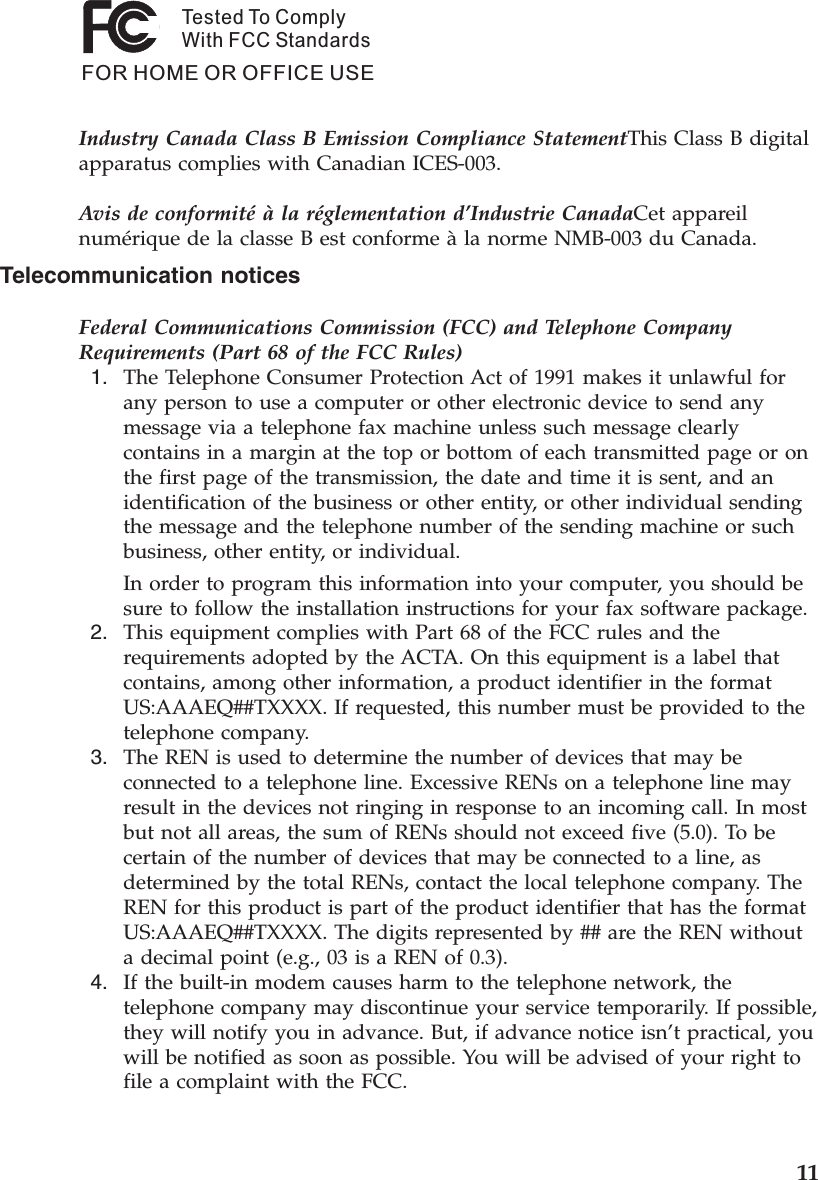 Tested To ComplyWith FCC StandardsFOR HOME OR OFFICE USEIndustry Canada Class B Emission Compliance StatementThis Class B digital apparatus complies with Canadian ICES-003. Avis de conformité à la réglementation d’Industrie CanadaCet appareil numérique de la classe B est conforme à la norme NMB-003 du Canada. Telecommunication notices Federal Communications Commission (FCC) and Telephone Company Requirements (Part 68 of the FCC Rules)  1.    The Telephone Consumer Protection Act of 1991 makes it unlawful for any person to use a computer or other electronic device to send any message via a telephone fax machine unless such message clearly contains in a margin at the top or bottom of each transmitted page or on the first page of the transmission, the date and time it is sent, and an identification of the business or other entity, or other individual sending the message and the telephone number of the sending machine or such business, other entity, or individual. In order to program this information into your computer, you should be sure to follow the installation instructions for your fax software package.  2.    This equipment complies with Part 68 of the FCC rules and the requirements adopted by the ACTA. On this equipment is a label that contains, among other information, a product identifier in the format US:AAAEQ##TXXXX. If requested, this number must be provided to the telephone company.  3.    The REN is used to determine the number of devices that may be connected to a telephone line. Excessive RENs on a telephone line may result in the devices not ringing in response to an incoming call. In most but not all areas, the sum of RENs should not exceed five (5.0). To be certain of the number of devices that may be connected to a line, as determined by the total RENs, contact the local telephone company. The REN for this product is part of the product identifier that has the format US:AAAEQ##TXXXX. The digits represented by ## are the REN without a decimal point (e.g., 03 is a REN of 0.3).  4.    If the built-in modem causes harm to the telephone network, the telephone company may discontinue your service temporarily. If possible, they will notify you in advance. But, if advance notice isn’t practical, you will be notified as soon as possible. You will be advised of your right to file a complaint with the FCC.     11