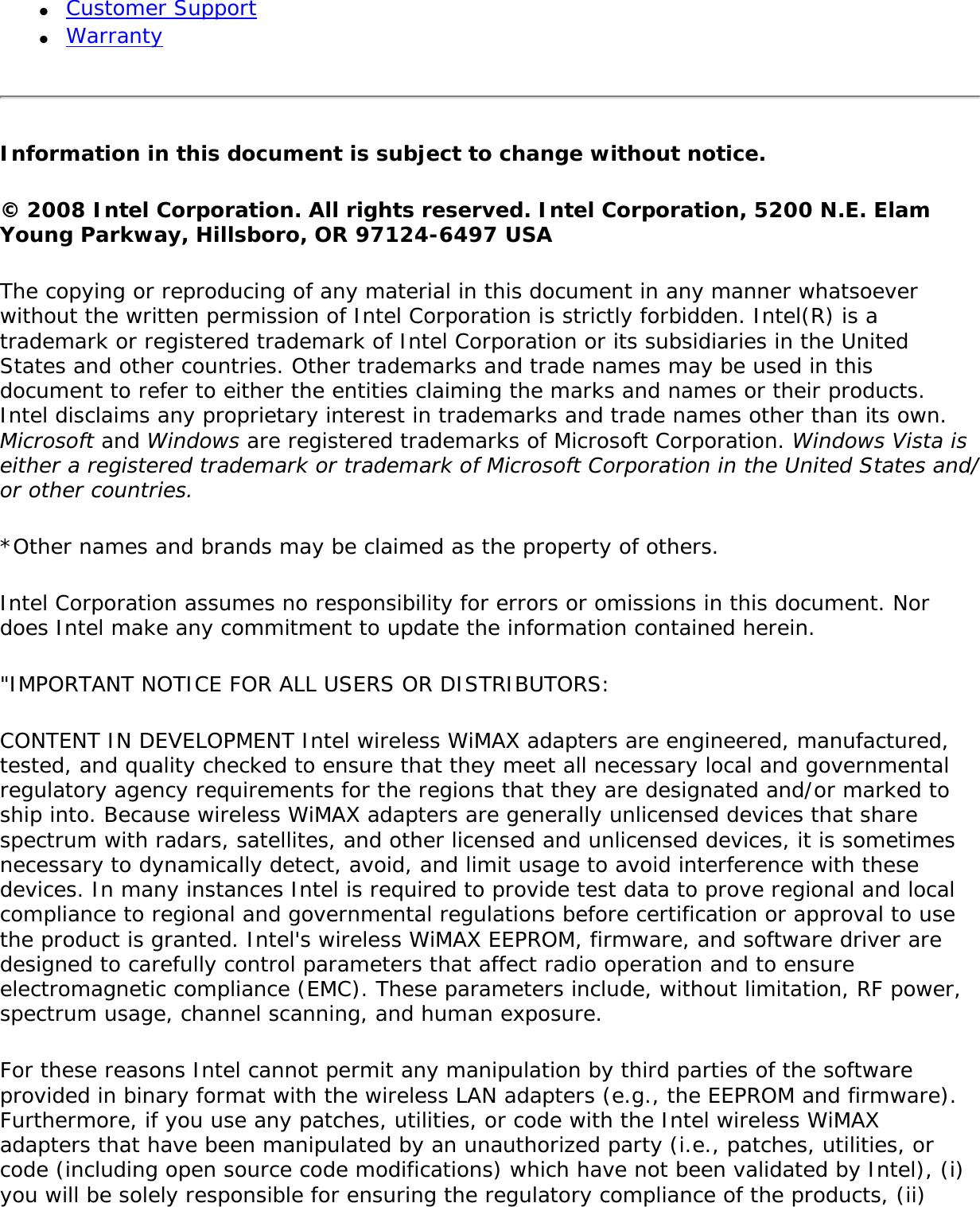 ●     Customer Support●     WarrantyInformation in this document is subject to change without notice.© 2008 Intel Corporation. All rights reserved. Intel Corporation, 5200 N.E. Elam Young Parkway, Hillsboro, OR 97124-6497 USAThe copying or reproducing of any material in this document in any manner whatsoever without the written permission of Intel Corporation is strictly forbidden. Intel(R) is a trademark or registered trademark of Intel Corporation or its subsidiaries in the United States and other countries. Other trademarks and trade names may be used in this document to refer to either the entities claiming the marks and names or their products. Intel disclaims any proprietary interest in trademarks and trade names other than its own. Microsoft and Windows are registered trademarks of Microsoft Corporation. Windows Vista is either a registered trademark or trademark of Microsoft Corporation in the United States and/or other countries.*Other names and brands may be claimed as the property of others.Intel Corporation assumes no responsibility for errors or omissions in this document. Nor does Intel make any commitment to update the information contained herein.&quot;IMPORTANT NOTICE FOR ALL USERS OR DISTRIBUTORS: CONTENT IN DEVELOPMENT Intel wireless WiMAX adapters are engineered, manufactured, tested, and quality checked to ensure that they meet all necessary local and governmental regulatory agency requirements for the regions that they are designated and/or marked to ship into. Because wireless WiMAX adapters are generally unlicensed devices that share spectrum with radars, satellites, and other licensed and unlicensed devices, it is sometimes necessary to dynamically detect, avoid, and limit usage to avoid interference with these devices. In many instances Intel is required to provide test data to prove regional and local compliance to regional and governmental regulations before certification or approval to use the product is granted. Intel&apos;s wireless WiMAX EEPROM, firmware, and software driver are designed to carefully control parameters that affect radio operation and to ensure electromagnetic compliance (EMC). These parameters include, without limitation, RF power, spectrum usage, channel scanning, and human exposure.For these reasons Intel cannot permit any manipulation by third parties of the software provided in binary format with the wireless LAN adapters (e.g., the EEPROM and firmware). Furthermore, if you use any patches, utilities, or code with the Intel wireless WiMAX adapters that have been manipulated by an unauthorized party (i.e., patches, utilities, or code (including open source code modifications) which have not been validated by Intel), (i) you will be solely responsible for ensuring the regulatory compliance of the products, (ii) 