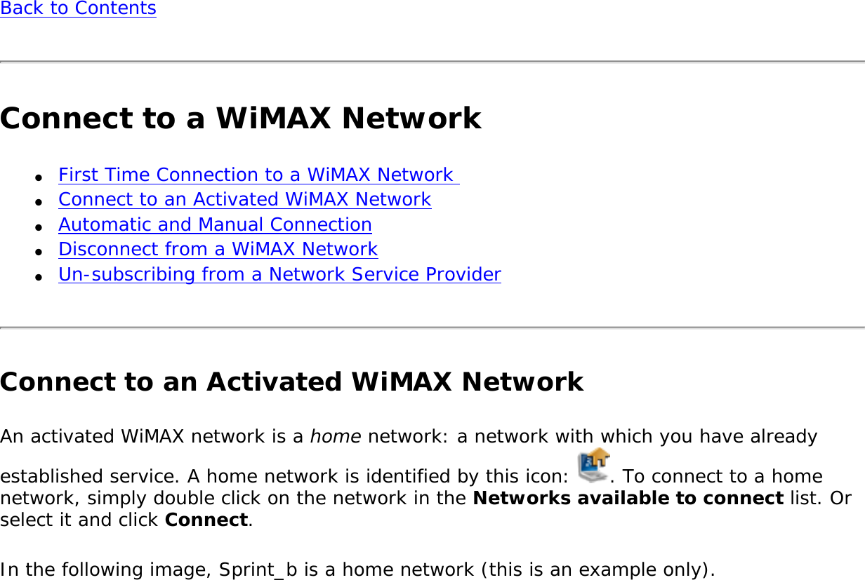 Back to ContentsConnect to a WiMAX Network●     First Time Connection to a WiMAX Network ●     Connect to an Activated WiMAX Network●     Automatic and Manual Connection●     Disconnect from a WiMAX Network●     Un-subscribing from a Network Service Provider Connect to an Activated WiMAX NetworkAn activated WiMAX network is a home network: a network with which you have already established service. A home network is identified by this icon:  . To connect to a home network, simply double click on the network in the Networks available to connect list. Or select it and click Connect.In the following image, Sprint_b is a home network (this is an example only).