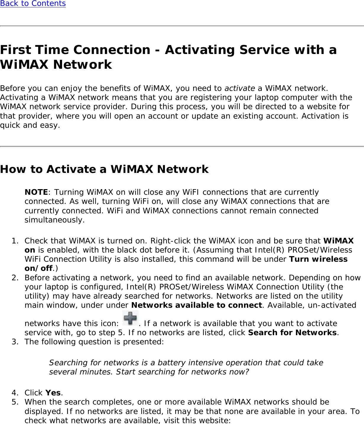 Back to ContentsFirst Time Connection - Activating Service with a WiMAX NetworkBefore you can enjoy the benefits of WiMAX, you need to activate a WiMAX network. Activating a WiMAX network means that you are registering your laptop computer with the WiMAX network service provider. During this process, you will be directed to a website for that provider, where you will open an account or update an existing account. Activation is quick and easy. How to Activate a WiMAX NetworkNOTE: Turning WiMAX on will close any WiFI connections that are currently connected. As well, turning WiFi on, will close any WiMAX connections that are currently connected. WiFi and WiMAX connections cannot remain connected simultaneously. 1.  Check that WiMAX is turned on. Right-click the WiMAX icon and be sure that WiMAX on is enabled, with the black dot before it. (Assuming that Intel(R) PROSet/Wireless WiFi Connection Utility is also installed, this command will be under Turn wireless on/off.) 2.  Before activating a network, you need to find an available network. Depending on how your laptop is configured, Intel(R) PROSet/Wireless WiMAX Connection Utility (the utility) may have already searched for networks. Networks are listed on the utility main window, under under Networks available to connect. Available, un-activated networks have this icon:  . If a network is available that you want to activate service with, go to step 5. If no networks are listed, click Search for Networks. 3.  The following question is presented: Searching for networks is a battery intensive operation that could take several minutes. Start searching for networks now? 4.  Click Yes. 5.  When the search completes, one or more available WiMAX networks should be displayed. If no networks are listed, it may be that none are available in your area. To check what networks are available, visit this website: 