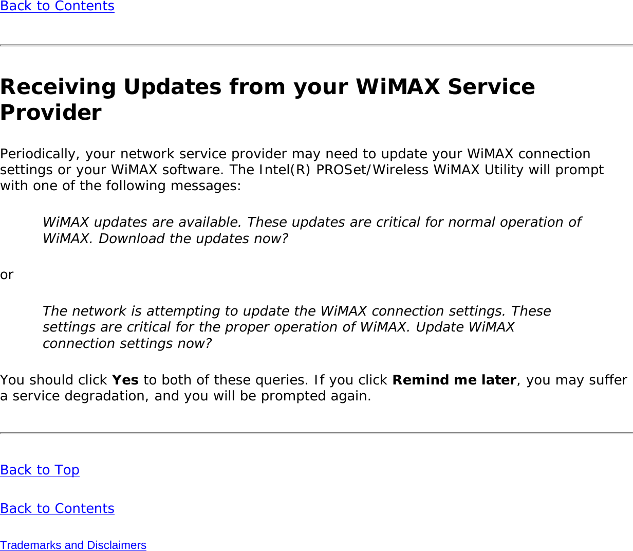 Back to ContentsReceiving Updates from your WiMAX Service ProviderPeriodically, your network service provider may need to update your WiMAX connection settings or your WiMAX software. The Intel(R) PROSet/Wireless WiMAX Utility will prompt with one of the following messages:WiMAX updates are available. These updates are critical for normal operation of WiMAX. Download the updates now?orThe network is attempting to update the WiMAX connection settings. These settings are critical for the proper operation of WiMAX. Update WiMAX connection settings now?You should click Yes to both of these queries. If you click Remind me later, you may suffer a service degradation, and you will be prompted again. Back to TopBack to ContentsTrademarks and Disclaimers