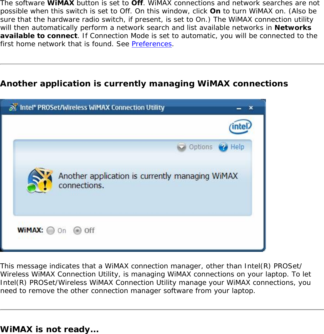 The software WiMAX button is set to Off. WiMAX connections and network searches are not possible when this switch is set to Off. On this window, click On to turn WiMAX on. (Also be sure that the hardware radio switch, if present, is set to On.) The WiMAX connection utility will then automatically perform a network search and list available networks in Networks available to connect. If Connection Mode is set to automatic, you will be connected to the first home network that is found. See Preferences. Another application is currently managing WiMAX connectionsThis message indicates that a WiMAX connection manager, other than Intel(R) PROSet/Wireless WiMAX Connection Utility, is managing WiMAX connections on your laptop. To let Intel(R) PROSet/Wireless WiMAX Connection Utility manage your WiMAX connections, you need to remove the other connection manager software from your laptop. WiMAX is not ready...