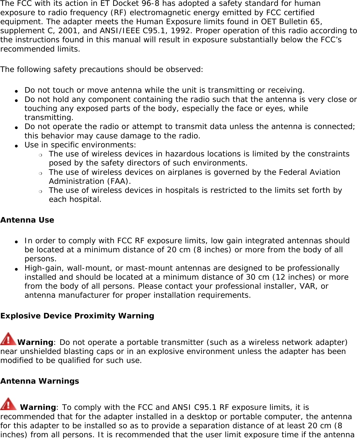 The FCC with its action in ET Docket 96-8 has adopted a safety standard for human exposure to radio frequency (RF) electromagnetic energy emitted by FCC certified equipment. The adapter meets the Human Exposure limits found in OET Bulletin 65, supplement C, 2001, and ANSI/IEEE C95.1, 1992. Proper operation of this radio according to the instructions found in this manual will result in exposure substantially below the FCC’s recommended limits.The following safety precautions should be observed:●     Do not touch or move antenna while the unit is transmitting or receiving.●     Do not hold any component containing the radio such that the antenna is very close or touching any exposed parts of the body, especially the face or eyes, while transmitting.●     Do not operate the radio or attempt to transmit data unless the antenna is connected; this behavior may cause damage to the radio.●     Use in specific environments: ❍     The use of wireless devices in hazardous locations is limited by the constraints posed by the safety directors of such environments.❍     The use of wireless devices on airplanes is governed by the Federal Aviation Administration (FAA).❍     The use of wireless devices in hospitals is restricted to the limits set forth by each hospital.Antenna Use●     In order to comply with FCC RF exposure limits, low gain integrated antennas should be located at a minimum distance of 20 cm (8 inches) or more from the body of all persons.●     High-gain, wall-mount, or mast-mount antennas are designed to be professionally installed and should be located at a minimum distance of 30 cm (12 inches) or more from the body of all persons. Please contact your professional installer, VAR, or antenna manufacturer for proper installation requirements.Explosive Device Proximity WarningWarning: Do not operate a portable transmitter (such as a wireless network adapter) near unshielded blasting caps or in an explosive environment unless the adapter has been modified to be qualified for such use.Antenna Warnings Warning: To comply with the FCC and ANSI C95.1 RF exposure limits, it is recommended that for the adapter installed in a desktop or portable computer, the antenna for this adapter to be installed so as to provide a separation distance of at least 20 cm (8 inches) from all persons. It is recommended that the user limit exposure time if the antenna 