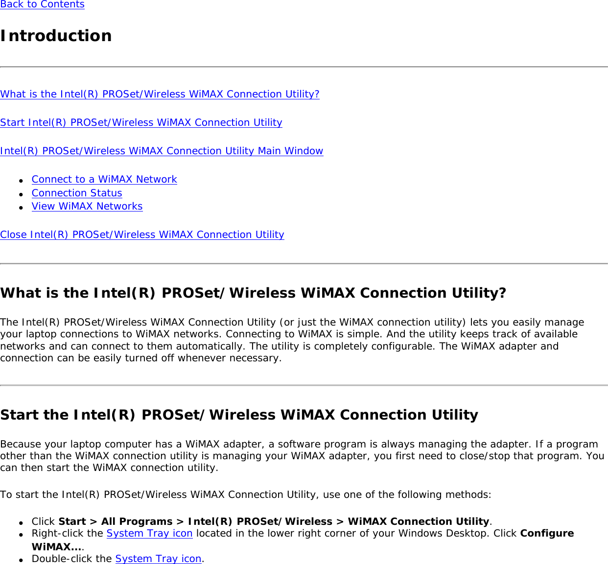 Back to ContentsIntroductionWhat is the Intel(R) PROSet/Wireless WiMAX Connection Utility?Start Intel(R) PROSet/Wireless WiMAX Connection UtilityIntel(R) PROSet/Wireless WiMAX Connection Utility Main Window●     Connect to a WiMAX Network●     Connection Status●     View WiMAX NetworksClose Intel(R) PROSet/Wireless WiMAX Connection Utility What is the Intel(R) PROSet/Wireless WiMAX Connection Utility?The Intel(R) PROSet/Wireless WiMAX Connection Utility (or just the WiMAX connection utility) lets you easily manage your laptop connections to WiMAX networks. Connecting to WiMAX is simple. And the utility keeps track of available networks and can connect to them automatically. The utility is completely configurable. The WiMAX adapter and connection can be easily turned off whenever necessary. Start the Intel(R) PROSet/Wireless WiMAX Connection UtilityBecause your laptop computer has a WiMAX adapter, a software program is always managing the adapter. If a program other than the WiMAX connection utility is managing your WiMAX adapter, you first need to close/stop that program. You can then start the WiMAX connection utility.To start the Intel(R) PROSet/Wireless WiMAX Connection Utility, use one of the following methods:●     Click Start &gt; All Programs &gt; Intel(R) PROSet/Wireless &gt; WiMAX Connection Utility.●     Right-click the System Tray icon located in the lower right corner of your Windows Desktop. Click Configure WiMAX....●     Double-click the System Tray icon. 