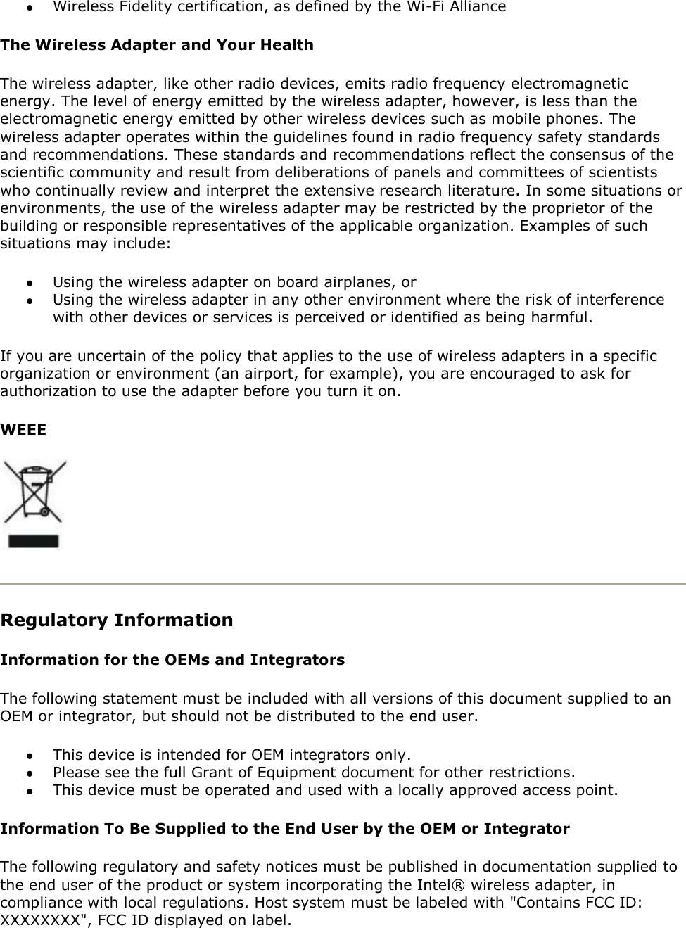  Wireless Fidelity certification, as defined by the Wi-Fi Alliance The Wireless Adapter and Your Health The wireless adapter, like other radio devices, emits radio frequency electromagnetic energy. The level of energy emitted by the wireless adapter, however, is less than the electromagnetic energy emitted by other wireless devices such as mobile phones. The wireless adapter operates within the guidelines found in radio frequency safety standards and recommendations. These standards and recommendations reflect the consensus of the scientific community and result from deliberations of panels and committees of scientists who continually review and interpret the extensive research literature. In some situations or environments, the use of the wireless adapter may be restricted by the proprietor of the building or responsible representatives of the applicable organization. Examples of such situations may include:  Using the wireless adapter on board airplanes, or  Using the wireless adapter in any other environment where the risk of interference with other devices or services is perceived or identified as being harmful. If you are uncertain of the policy that applies to the use of wireless adapters in a specific organization or environment (an airport, for example), you are encouraged to ask for authorization to use the adapter before you turn it on.  WEEE   Regulatory Information Information for the OEMs and Integrators The following statement must be included with all versions of this document supplied to an OEM or integrator, but should not be distributed to the end user.  This device is intended for OEM integrators only.  Please see the full Grant of Equipment document for other restrictions.  This device must be operated and used with a locally approved access point. Information To Be Supplied to the End User by the OEM or Integrator The following regulatory and safety notices must be published in documentation supplied to the end user of the product or system incorporating the Intel® wireless adapter, in compliance with local regulations. Host system must be labeled with &quot;Contains FCC ID: XXXXXXXX&quot;, FCC ID displayed on label. 