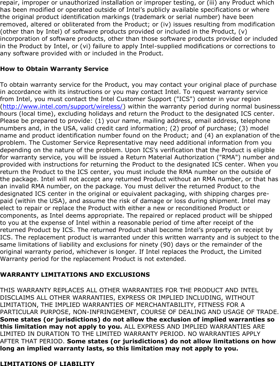 repair, improper or unauthorized installation or improper testing, or (iii) any Product which has been modified or operated outside of Intel’s publicly available specifications or where the original product identification markings (trademark or serial number) have been removed, altered or obliterated from the Product; or (iv) issues resulting from modification (other than by Intel) of software products provided or included in the Product, (v) incorporation of software products, other than those software products provided or included in the Product by Intel, or (vi) failure to apply Intel-supplied modifications or corrections to any software provided with or included in the Product. How to Obtain Warranty Service To obtain warranty service for the Product, you may contact your original place of purchase in accordance with its instructions or you may contact Intel. To request warranty service from Intel, you must contact the Intel Customer Support (&quot;ICS&quot;) center in your region (http://www.intel.com/support/wireless/) within the warranty period during normal business hours (local time), excluding holidays and return the Product to the designated ICS center. Please be prepared to provide: (1) your name, mailing address, email address, telephone numbers and, in the USA, valid credit card information; (2) proof of purchase; (3) model name and product identification number found on the Product; and (4) an explanation of the problem. The Customer Service Representative may need additional information from you depending on the nature of the problem. Upon ICS&apos;s verification that the Product is eligible for warranty service, you will be issued a Return Material Authorization (&quot;RMA&quot;) number and provided with instructions for returning the Product to the designated ICS center. When you return the Product to the ICS center, you must include the RMA number on the outside of the package. Intel will not accept any returned Product without an RMA number, or that has an invalid RMA number, on the package. You must deliver the returned Product to the designated ICS center in the original or equivalent packaging, with shipping charges pre-paid (within the USA), and assume the risk of damage or loss during shipment. Intel may elect to repair or replace the Product with either a new or reconditioned Product or components, as Intel deems appropriate. The repaired or replaced product will be shipped to you at the expense of Intel within a reasonable period of time after receipt of the returned Product by ICS. The returned Product shall become Intel’s property on receipt by ICS. The replacement product is warranted under this written warranty and is subject to the same limitations of liability and exclusions for ninety (90) days or the remainder of the original warranty period, whichever is longer. If Intel replaces the Product, the Limited Warranty period for the replacement Product is not extended. WARRANTY LIMITATIONS AND EXCLUSIONS THIS WARRANTY REPLACES ALL OTHER WARRANTIES FOR THE PRODUCT AND INTEL DISCLAIMS ALL OTHER WARRANTIES, EXPRESS OR IMPLIED INCLUDING, WITHOUT LIMITATION, THE IMPLIED WARRANTIES OF MERCHANTABILITY, FITNESS FOR A PARTICULAR PURPOSE, NON-INFRINGEMENT, COURSE OF DEALING AND USAGE OF TRADE. Some states (or jurisdictions) do not allow the exclusion of implied warranties so this limitation may not apply to you. ALL EXPRESS AND IMPLIED WARRANTIES ARE LIMITED IN DURATION TO THE LIMITED WARRANTY PERIOD. NO WARRANTIES APPLY AFTER THAT PERIOD. Some states (or jurisdictions) do not allow limitations on how long an implied warranty lasts, so this limitation may not apply to you. LIMITATIONS OF LIABILITY 