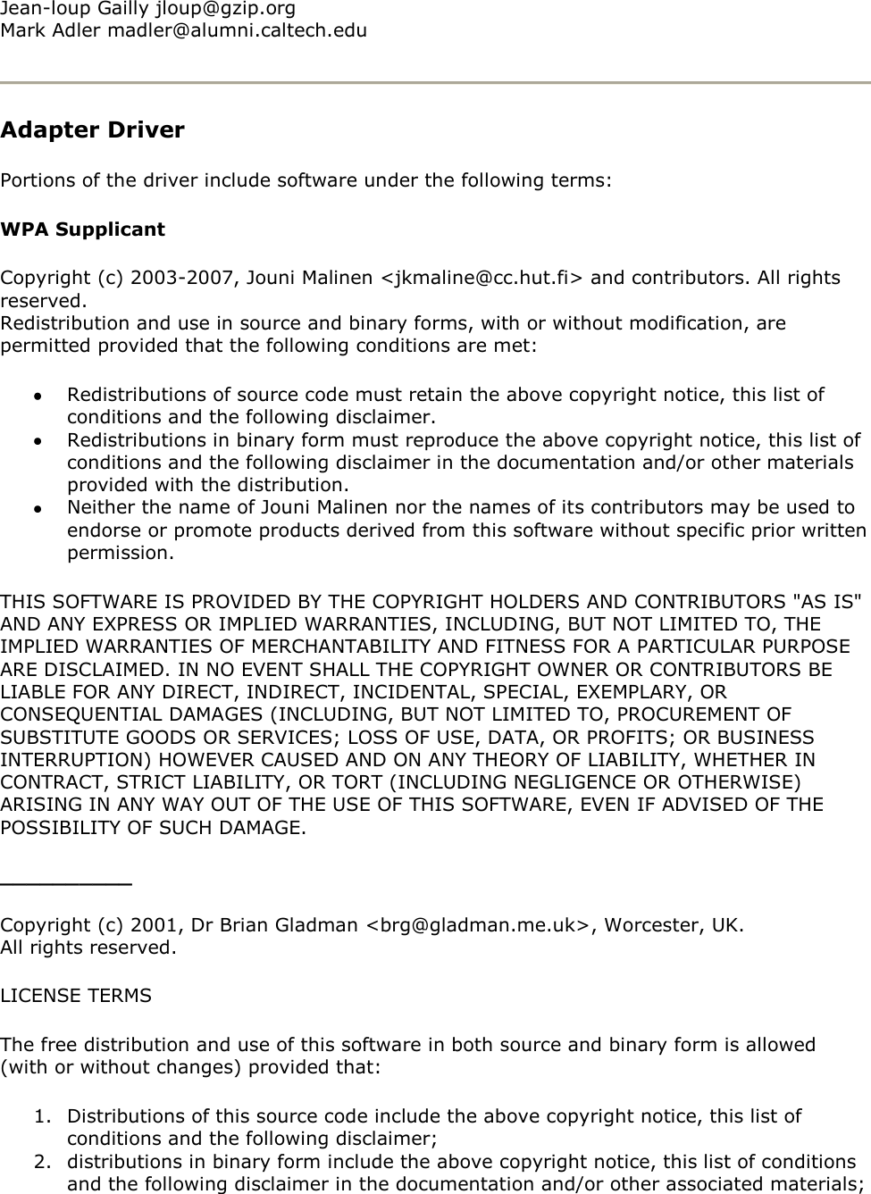 Jean-loup Gailly jloup@gzip.org Mark Adler madler@alumni.caltech.edu  Adapter Driver Portions of the driver include software under the following terms: WPA Supplicant Copyright (c) 2003-2007, Jouni Malinen &lt;jkmaline@cc.hut.fi&gt; and contributors. All rights reserved. Redistribution and use in source and binary forms, with or without modification, are permitted provided that the following conditions are met:   Redistributions of source code must retain the above copyright notice, this list of conditions and the following disclaimer.  Redistributions in binary form must reproduce the above copyright notice, this list of conditions and the following disclaimer in the documentation and/or other materials provided with the distribution.  Neither the name of Jouni Malinen nor the names of its contributors may be used to endorse or promote products derived from this software without specific prior written permission. THIS SOFTWARE IS PROVIDED BY THE COPYRIGHT HOLDERS AND CONTRIBUTORS &quot;AS IS&quot; AND ANY EXPRESS OR IMPLIED WARRANTIES, INCLUDING, BUT NOT LIMITED TO, THE IMPLIED WARRANTIES OF MERCHANTABILITY AND FITNESS FOR A PARTICULAR PURPOSE ARE DISCLAIMED. IN NO EVENT SHALL THE COPYRIGHT OWNER OR CONTRIBUTORS BE LIABLE FOR ANY DIRECT, INDIRECT, INCIDENTAL, SPECIAL, EXEMPLARY, OR CONSEQUENTIAL DAMAGES (INCLUDING, BUT NOT LIMITED TO, PROCUREMENT OF SUBSTITUTE GOODS OR SERVICES; LOSS OF USE, DATA, OR PROFITS; OR BUSINESS INTERRUPTION) HOWEVER CAUSED AND ON ANY THEORY OF LIABILITY, WHETHER IN CONTRACT, STRICT LIABILITY, OR TORT (INCLUDING NEGLIGENCE OR OTHERWISE) ARISING IN ANY WAY OUT OF THE USE OF THIS SOFTWARE, EVEN IF ADVISED OF THE POSSIBILITY OF SUCH DAMAGE. __________ Copyright (c) 2001, Dr Brian Gladman &lt;brg@gladman.me.uk&gt;, Worcester, UK. All rights reserved. LICENSE TERMS The free distribution and use of this software in both source and binary form is allowed (with or without changes) provided that: 1. Distributions of this source code include the above copyright notice, this list of conditions and the following disclaimer; 2. distributions in binary form include the above copyright notice, this list of conditions and the following disclaimer in the documentation and/or other associated materials; 