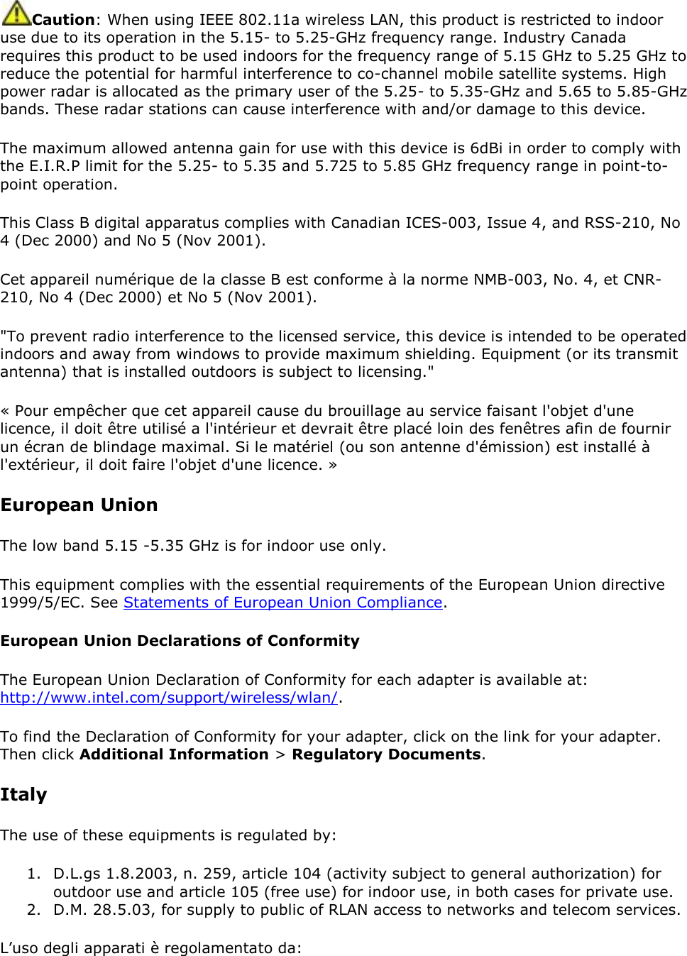 Caution: When using IEEE 802.11a wireless LAN, this product is restricted to indoor use due to its operation in the 5.15- to 5.25-GHz frequency range. Industry Canada requires this product to be used indoors for the frequency range of 5.15 GHz to 5.25 GHz to reduce the potential for harmful interference to co-channel mobile satellite systems. High power radar is allocated as the primary user of the 5.25- to 5.35-GHz and 5.65 to 5.85-GHz bands. These radar stations can cause interference with and/or damage to this device. The maximum allowed antenna gain for use with this device is 6dBi in order to comply with the E.I.R.P limit for the 5.25- to 5.35 and 5.725 to 5.85 GHz frequency range in point-to-point operation. This Class B digital apparatus complies with Canadian ICES-003, Issue 4, and RSS-210, No 4 (Dec 2000) and No 5 (Nov 2001). Cet appareil numérique de la classe B est conforme à la norme NMB-003, No. 4, et CNR-210, No 4 (Dec 2000) et No 5 (Nov 2001). &quot;To prevent radio interference to the licensed service, this device is intended to be operated indoors and away from windows to provide maximum shielding. Equipment (or its transmit antenna) that is installed outdoors is subject to licensing.&quot; « Pour empêcher que cet appareil cause du brouillage au service faisant l&apos;objet d&apos;une licence, il doit être utilisé a l&apos;intérieur et devrait être placé loin des fenêtres afin de fournir un écran de blindage maximal. Si le matériel (ou son antenne d&apos;émission) est installé à l&apos;extérieur, il doit faire l&apos;objet d&apos;une licence. » European Union The low band 5.15 -5.35 GHz is for indoor use only. This equipment complies with the essential requirements of the European Union directive 1999/5/EC. See Statements of European Union Compliance.  European Union Declarations of Conformity The European Union Declaration of Conformity for each adapter is available at: http://www.intel.com/support/wireless/wlan/. To find the Declaration of Conformity for your adapter, click on the link for your adapter. Then click Additional Information &gt; Regulatory Documents. Italy The use of these equipments is regulated by: 1. D.L.gs 1.8.2003, n. 259, article 104 (activity subject to general authorization) for outdoor use and article 105 (free use) for indoor use, in both cases for private use. 2. D.M. 28.5.03, for supply to public of RLAN access to networks and telecom services. L’uso degli apparati è regolamentato da: 