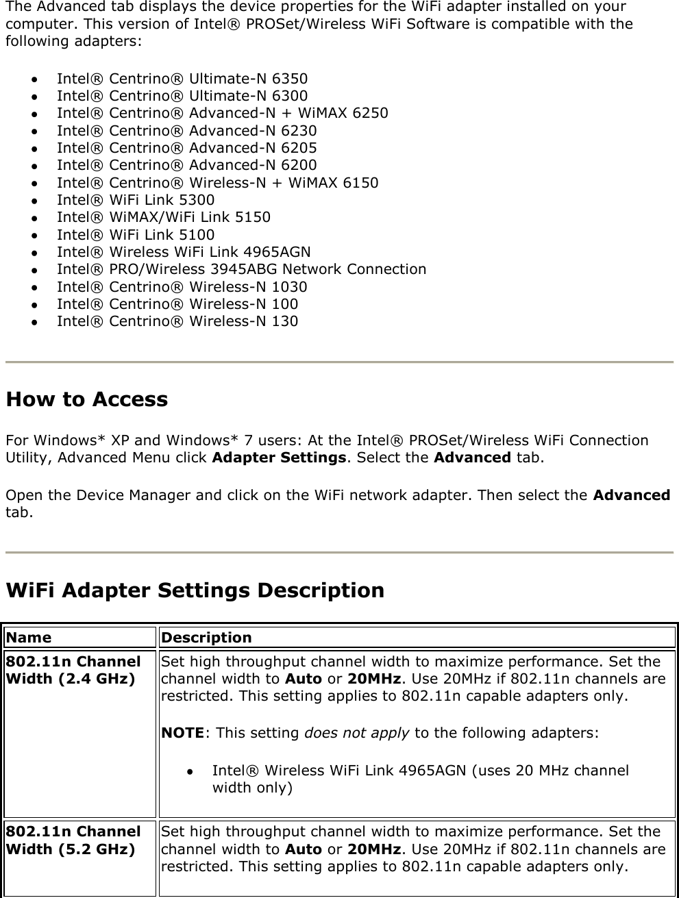 The Advanced tab displays the device properties for the WiFi adapter installed on your computer. This version of Intel® PROSet/Wireless WiFi Software is compatible with the following adapters:   Intel® Centrino® Ultimate-N 6350  Intel® Centrino® Ultimate-N 6300  Intel® Centrino® Advanced-N + WiMAX 6250  Intel® Centrino® Advanced-N 6230  Intel® Centrino® Advanced-N 6205  Intel® Centrino® Advanced-N 6200  Intel® Centrino® Wireless-N + WiMAX 6150   Intel® WiFi Link 5300  Intel® WiMAX/WiFi Link 5150  Intel® WiFi Link 5100  Intel® Wireless WiFi Link 4965AGN  Intel® PRO/Wireless 3945ABG Network Connection  Intel® Centrino® Wireless-N 1030  Intel® Centrino® Wireless-N 100  Intel® Centrino® Wireless-N 130   How to Access For Windows* XP and Windows* 7 users: At the Intel® PROSet/Wireless WiFi Connection Utility, Advanced Menu click Adapter Settings. Select the Advanced tab. Open the Device Manager and click on the WiFi network adapter. Then select the Advanced tab.  WiFi Adapter Settings Description Name Description 802.11n Channel Width (2.4 GHz)  Set high throughput channel width to maximize performance. Set the channel width to Auto or 20MHz. Use 20MHz if 802.11n channels are restricted. This setting applies to 802.11n capable adapters only.  NOTE: This setting does not apply to the following adapters:  Intel® Wireless WiFi Link 4965AGN (uses 20 MHz channel width only) 802.11n Channel Width (5.2 GHz)  Set high throughput channel width to maximize performance. Set the channel width to Auto or 20MHz. Use 20MHz if 802.11n channels are restricted. This setting applies to 802.11n capable adapters only.  