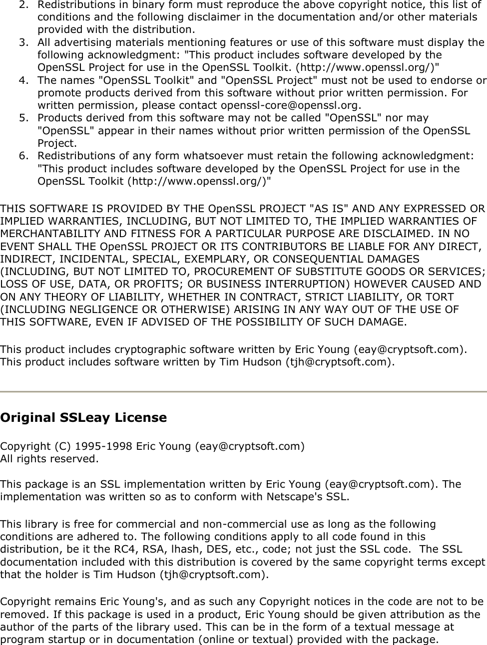 2. Redistributions in binary form must reproduce the above copyright notice, this list of conditions and the following disclaimer in the documentation and/or other materials provided with the distribution. 3. All advertising materials mentioning features or use of this software must display the following acknowledgment: &quot;This product includes software developed by the OpenSSL Project for use in the OpenSSL Toolkit. (http://www.openssl.org/)&quot; 4. The names &quot;OpenSSL Toolkit&quot; and &quot;OpenSSL Project&quot; must not be used to endorse or promote products derived from this software without prior written permission. For written permission, please contact openssl-core@openssl.org. 5. Products derived from this software may not be called &quot;OpenSSL&quot; nor may &quot;OpenSSL&quot; appear in their names without prior written permission of the OpenSSL Project. 6. Redistributions of any form whatsoever must retain the following acknowledgment: &quot;This product includes software developed by the OpenSSL Project for use in the OpenSSL Toolkit (http://www.openssl.org/)&quot; THIS SOFTWARE IS PROVIDED BY THE OpenSSL PROJECT &quot;AS IS&quot; AND ANY EXPRESSED OR IMPLIED WARRANTIES, INCLUDING, BUT NOT LIMITED TO, THE IMPLIED WARRANTIES OF MERCHANTABILITY AND FITNESS FOR A PARTICULAR PURPOSE ARE DISCLAIMED. IN NO EVENT SHALL THE OpenSSL PROJECT OR ITS CONTRIBUTORS BE LIABLE FOR ANY DIRECT, INDIRECT, INCIDENTAL, SPECIAL, EXEMPLARY, OR CONSEQUENTIAL DAMAGES (INCLUDING, BUT NOT LIMITED TO, PROCUREMENT OF SUBSTITUTE GOODS OR SERVICES; LOSS OF USE, DATA, OR PROFITS; OR BUSINESS INTERRUPTION) HOWEVER CAUSED AND ON ANY THEORY OF LIABILITY, WHETHER IN CONTRACT, STRICT LIABILITY, OR TORT (INCLUDING NEGLIGENCE OR OTHERWISE) ARISING IN ANY WAY OUT OF THE USE OF THIS SOFTWARE, EVEN IF ADVISED OF THE POSSIBILITY OF SUCH DAMAGE. This product includes cryptographic software written by Eric Young (eay@cryptsoft.com).  This product includes software written by Tim Hudson (tjh@cryptsoft.com).  Original SSLeay License  Copyright (C) 1995-1998 Eric Young (eay@cryptsoft.com) All rights reserved.  This package is an SSL implementation written by Eric Young (eay@cryptsoft.com). The implementation was written so as to conform with Netscape&apos;s SSL. This library is free for commercial and non-commercial use as long as the following conditions are adhered to. The following conditions apply to all code found in this distribution, be it the RC4, RSA, lhash, DES, etc., code; not just the SSL code.  The SSL documentation included with this distribution is covered by the same copyright terms except that the holder is Tim Hudson (tjh@cryptsoft.com). Copyright remains Eric Young&apos;s, and as such any Copyright notices in the code are not to be removed. If this package is used in a product, Eric Young should be given attribution as the author of the parts of the library used. This can be in the form of a textual message at program startup or in documentation (online or textual) provided with the package. 