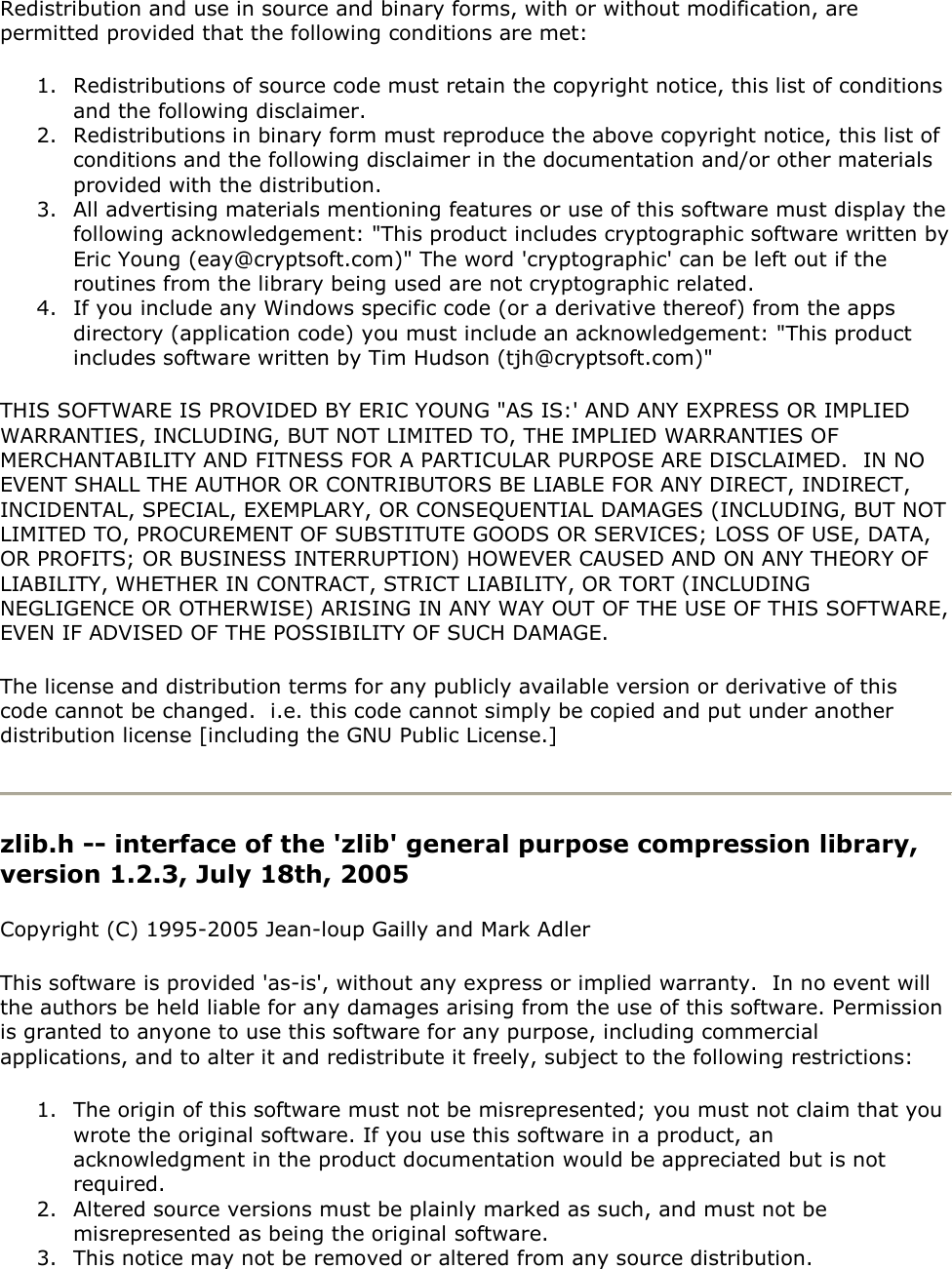 Redistribution and use in source and binary forms, with or without modification, are permitted provided that the following conditions are met: 1. Redistributions of source code must retain the copyright notice, this list of conditions and the following disclaimer. 2. Redistributions in binary form must reproduce the above copyright notice, this list of conditions and the following disclaimer in the documentation and/or other materials provided with the distribution. 3. All advertising materials mentioning features or use of this software must display the following acknowledgement: &quot;This product includes cryptographic software written by Eric Young (eay@cryptsoft.com)&quot; The word &apos;cryptographic&apos; can be left out if the routines from the library being used are not cryptographic related.  4. If you include any Windows specific code (or a derivative thereof) from the apps directory (application code) you must include an acknowledgement: &quot;This product includes software written by Tim Hudson (tjh@cryptsoft.com)&quot; THIS SOFTWARE IS PROVIDED BY ERIC YOUNG &quot;AS IS:&apos; AND ANY EXPRESS OR IMPLIED WARRANTIES, INCLUDING, BUT NOT LIMITED TO, THE IMPLIED WARRANTIES OF MERCHANTABILITY AND FITNESS FOR A PARTICULAR PURPOSE ARE DISCLAIMED.  IN NO EVENT SHALL THE AUTHOR OR CONTRIBUTORS BE LIABLE FOR ANY DIRECT, INDIRECT, INCIDENTAL, SPECIAL, EXEMPLARY, OR CONSEQUENTIAL DAMAGES (INCLUDING, BUT NOT LIMITED TO, PROCUREMENT OF SUBSTITUTE GOODS OR SERVICES; LOSS OF USE, DATA, OR PROFITS; OR BUSINESS INTERRUPTION) HOWEVER CAUSED AND ON ANY THEORY OF LIABILITY, WHETHER IN CONTRACT, STRICT LIABILITY, OR TORT (INCLUDING NEGLIGENCE OR OTHERWISE) ARISING IN ANY WAY OUT OF THE USE OF THIS SOFTWARE, EVEN IF ADVISED OF THE POSSIBILITY OF SUCH DAMAGE. The license and distribution terms for any publicly available version or derivative of this code cannot be changed.  i.e. this code cannot simply be copied and put under another distribution license [including the GNU Public License.]  zlib.h -- interface of the &apos;zlib&apos; general purpose compression library, version 1.2.3, July 18th, 2005 Copyright (C) 1995-2005 Jean-loup Gailly and Mark Adler This software is provided &apos;as-is&apos;, without any express or implied warranty.  In no event will the authors be held liable for any damages arising from the use of this software. Permission is granted to anyone to use this software for any purpose, including commercial applications, and to alter it and redistribute it freely, subject to the following restrictions: 1. The origin of this software must not be misrepresented; you must not claim that you wrote the original software. If you use this software in a product, an acknowledgment in the product documentation would be appreciated but is not required. 2. Altered source versions must be plainly marked as such, and must not be misrepresented as being the original software. 3. This notice may not be removed or altered from any source distribution. 