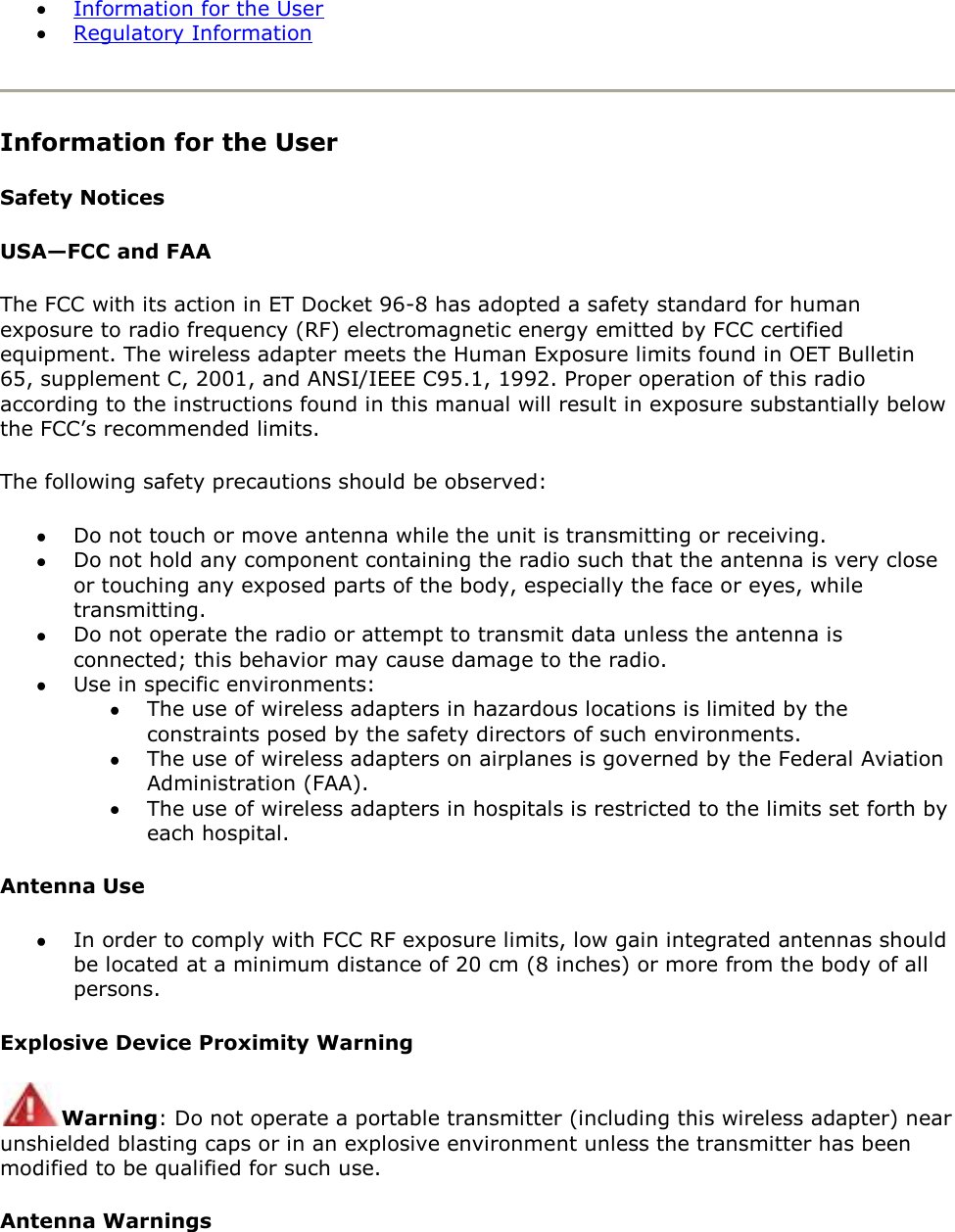  Information for the User  Regulatory Information  Information for the User Safety Notices USA—FCC and FAA The FCC with its action in ET Docket 96-8 has adopted a safety standard for human exposure to radio frequency (RF) electromagnetic energy emitted by FCC certified equipment. The wireless adapter meets the Human Exposure limits found in OET Bulletin 65, supplement C, 2001, and ANSI/IEEE C95.1, 1992. Proper operation of this radio according to the instructions found in this manual will result in exposure substantially below the FCC’s recommended limits. The following safety precautions should be observed:  Do not touch or move antenna while the unit is transmitting or receiving.  Do not hold any component containing the radio such that the antenna is very close or touching any exposed parts of the body, especially the face or eyes, while transmitting.  Do not operate the radio or attempt to transmit data unless the antenna is connected; this behavior may cause damage to the radio.  Use in specific environments:   The use of wireless adapters in hazardous locations is limited by the constraints posed by the safety directors of such environments.  The use of wireless adapters on airplanes is governed by the Federal Aviation Administration (FAA).  The use of wireless adapters in hospitals is restricted to the limits set forth by each hospital. Antenna Use  In order to comply with FCC RF exposure limits, low gain integrated antennas should be located at a minimum distance of 20 cm (8 inches) or more from the body of all persons. Explosive Device Proximity Warning Warning: Do not operate a portable transmitter (including this wireless adapter) near unshielded blasting caps or in an explosive environment unless the transmitter has been modified to be qualified for such use. Antenna Warnings 