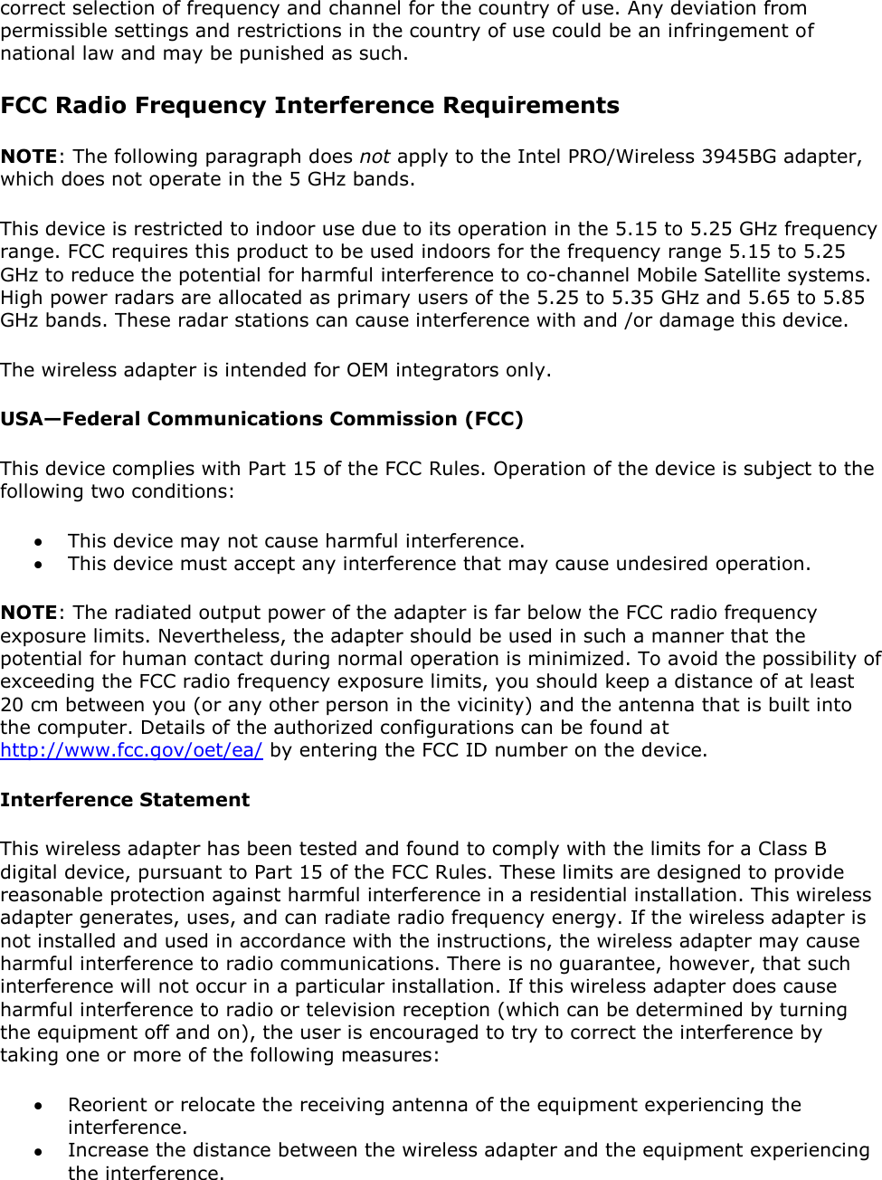 correct selection of frequency and channel for the country of use. Any deviation from permissible settings and restrictions in the country of use could be an infringement of national law and may be punished as such. FCC Radio Frequency Interference Requirements NOTE: The following paragraph does not apply to the Intel PRO/Wireless 3945BG adapter, which does not operate in the 5 GHz bands.  This device is restricted to indoor use due to its operation in the 5.15 to 5.25 GHz frequency range. FCC requires this product to be used indoors for the frequency range 5.15 to 5.25 GHz to reduce the potential for harmful interference to co-channel Mobile Satellite systems. High power radars are allocated as primary users of the 5.25 to 5.35 GHz and 5.65 to 5.85 GHz bands. These radar stations can cause interference with and /or damage this device. The wireless adapter is intended for OEM integrators only. USA—Federal Communications Commission (FCC) This device complies with Part 15 of the FCC Rules. Operation of the device is subject to the following two conditions:  This device may not cause harmful interference.  This device must accept any interference that may cause undesired operation. NOTE: The radiated output power of the adapter is far below the FCC radio frequency exposure limits. Nevertheless, the adapter should be used in such a manner that the potential for human contact during normal operation is minimized. To avoid the possibility of exceeding the FCC radio frequency exposure limits, you should keep a distance of at least 20 cm between you (or any other person in the vicinity) and the antenna that is built into the computer. Details of the authorized configurations can be found at http://www.fcc.gov/oet/ea/ by entering the FCC ID number on the device. Interference Statement This wireless adapter has been tested and found to comply with the limits for a Class B digital device, pursuant to Part 15 of the FCC Rules. These limits are designed to provide reasonable protection against harmful interference in a residential installation. This wireless adapter generates, uses, and can radiate radio frequency energy. If the wireless adapter is not installed and used in accordance with the instructions, the wireless adapter may cause harmful interference to radio communications. There is no guarantee, however, that such interference will not occur in a particular installation. If this wireless adapter does cause harmful interference to radio or television reception (which can be determined by turning the equipment off and on), the user is encouraged to try to correct the interference by taking one or more of the following measures:   Reorient or relocate the receiving antenna of the equipment experiencing the interference.  Increase the distance between the wireless adapter and the equipment experiencing the interference. 