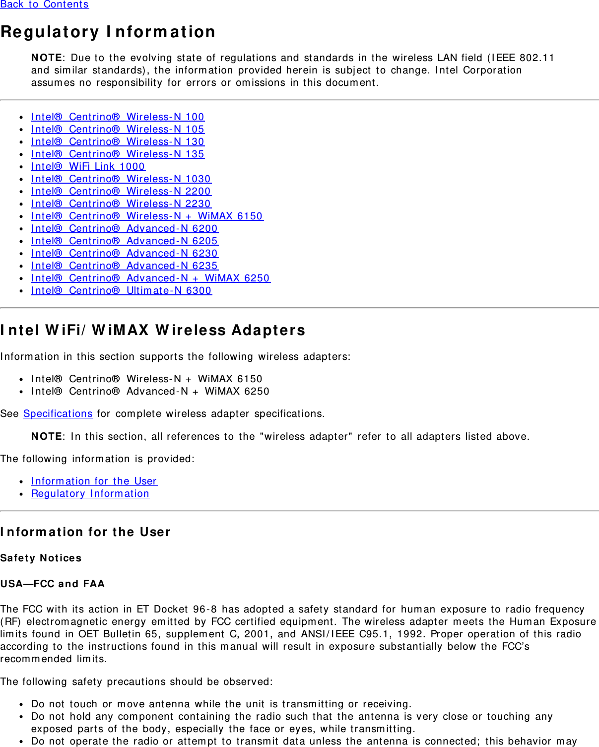 Back to ContentsRegulatory InformationNOTE: Due to the evolving state of regulations and standards in the wireless LAN field (IEEE 802.11and similar standards), the information provided herein is subject to change. Intel Corporationassumes no responsibility for errors or omissions in this document.Intel® Centrino® Wireless-N 100Intel® Centrino® Wireless-N 105Intel® Centrino® Wireless-N 130Intel® Centrino® Wireless-N 135Intel® WiFi Link 1000Intel® Centrino® Wireless-N 1030Intel® Centrino® Wireless-N 2200Intel® Centrino® Wireless-N 2230Intel® Centrino® Wireless-N + WiMAX 6150Intel® Centrino® Advanced-N 6200Intel® Centrino® Advanced-N 6205Intel® Centrino® Advanced-N 6230Intel® Centrino® Advanced-N 6235Intel® Centrino® Advanced-N + WiMAX 6250Intel® Centrino® Ultimate-N 6300Intel WiFi/WiMAX Wireless AdaptersInformation in this section supports the following wireless adapters:Intel® Centrino® Wireless-N + WiMAX 6150Intel® Centrino® Advanced-N + WiMAX 6250See Specifications for complete wireless adapter specifications.NOTE: In this section, all references to the &quot;wireless adapter&quot; refer to all adapters listed above.The following information is provided:Information for the UserRegulatory InformationInformation for the UserSafety NoticesUSA—FCC and FAAThe FCC with its action in ET Docket 96-8 has adopted a safety standard for human exposure to radio frequency(RF) electromagnetic energy emitted by FCC certified equipment. The wireless adapter meets the Human Exposurelimits found in OET Bulletin 65, supplement C, 2001, and ANSI/IEEE C95.1, 1992. Proper operation of this radioaccording to the instructions found in this manual will result in exposure substantially below the FCC’srecommended limits.The following safety precautions should be observed:Do not touch or move antenna while the unit is transmitting or receiving.Do not hold any component containing the radio such that the antenna is very close or touching anyexposed parts of the body, especially the face or eyes, while transmitting.Do not operate the radio or attempt to transmit data unless the antenna is connected; this behavior may