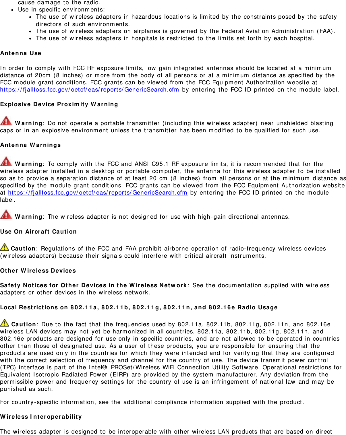cause damage to the radio.Use in specific environments:The use of wireless adapters in hazardous locations is limited by the constraints posed by the safetydirectors of such environments.The use of wireless adapters on airplanes is governed by the Federal Aviation Administration (FAA).The use of wireless adapters in hospitals is restricted to the limits set forth by each hospital.Antenna UseIn order to comply with FCC RF exposure limits, low gain integrated antennas should be located at a minimumdistance of 20cm (8 inches) or more from the body of all persons or at a minimum distance as specified by theFCC module grant conditions. FCC grants can be viewed from the FCC Equipment Authorization website athttps://fjallfoss.fcc.gov/oetcf/eas/reports/GenericSearch.cfm by entering the FCC ID printed on the module label.Explosive Device Proximity Warning Warning: Do not operate a portable transmitter (including this wireless adapter) near unshielded blastingcaps or in an explosive environment unless the transmitter has been modified to be qualified for such use.Antenna Warnings Warning: To comply with the FCC and ANSI C95.1 RF exposure limits, it is recommended that for thewireless adapter installed in a desktop or portable computer, the antenna for this wireless adapter to be installedso as to provide a separation distance of at least 20 cm (8 inches) from all persons or at the minimum distance asspecified by the module grant conditions. FCC grants can be viewed from the FCC Equipment Authorization websiteat https://fjallfoss.fcc.gov/oetcf/eas/reports/GenericSearch.cfm by entering the FCC ID printed on the modulelabel. Warning: The wireless adapter is not designed for use with high-gain directional antennas.Use On Aircraft Caution Caution: Regulations of the FCC and FAA prohibit airborne operation of radio-frequency wireless devices(wireless adapters) because their signals could interfere with critical aircraft instruments.Other Wireless DevicesSafety Notices for Other Devices in the Wireless Network: See the documentation supplied with wirelessadapters or other devices in the wireless network.Local Restrictions on 802.11a, 802.11b, 802.11g, 802.11n, and 802.16e Radio Usage Caution: Due to the fact that the frequencies used by 802.11a, 802.11b, 802.11g, 802.11n, and 802.16ewireless LAN devices may not yet be harmonized in all countries, 802.11a, 802.11b, 802.11g, 802.11n, and802.16e products are designed for use only in specific countries, and are not allowed to be operated in countriesother than those of designated use. As a user of these products, you are responsible for ensuring that theproducts are used only in the countries for which they were intended and for verifying that they are configuredwith the correct selection of frequency and channel for the country of use. The device transmit power control(TPC) interface is part of the Intel® PROSet/Wireless WiFi Connection Utility Software. Operational restrictions forEquivalent Isotropic Radiated Power (EIRP) are provided by the system manufacturer. Any deviation from thepermissible power and frequency settings for the country of use is an infringement of national law and may bepunished as such.For country-specific information, see the additional compliance information supplied with the product.Wireless InteroperabilityThe wireless adapter is designed to be interoperable with other wireless LAN products that are based on direct