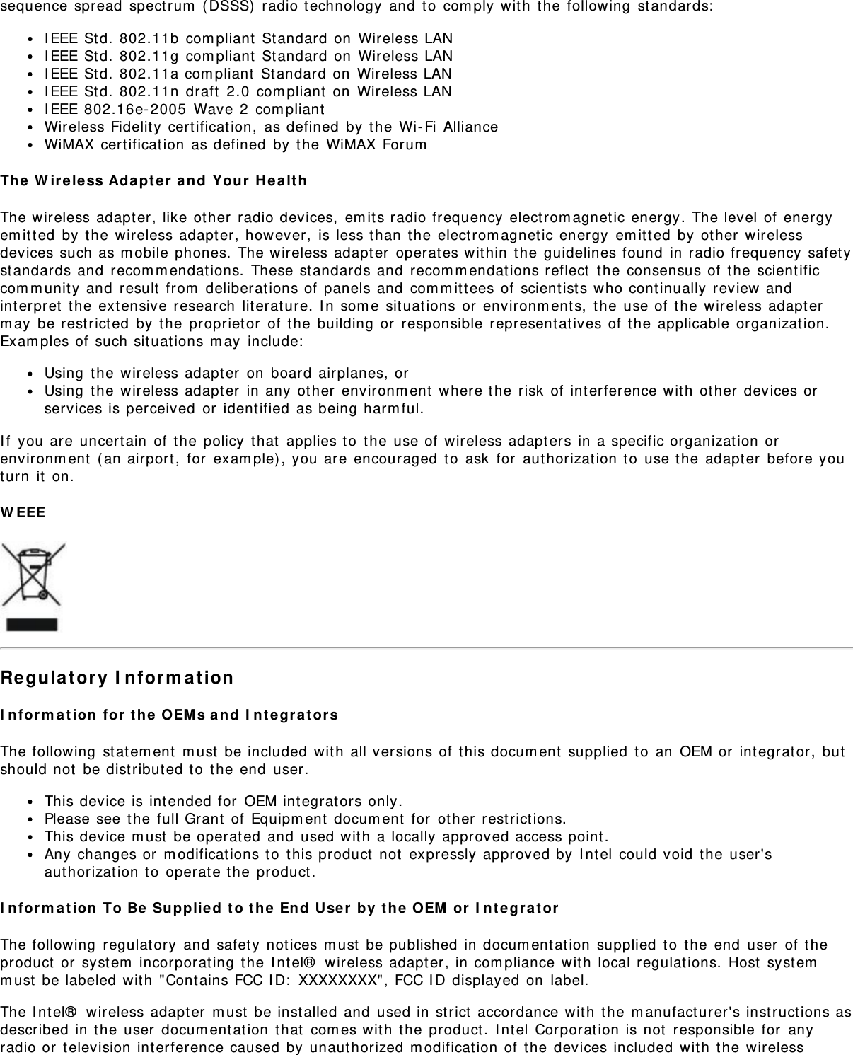 sequence spread spectrum (DSSS) radio technology and to comply with the following standards:IEEE Std. 802.11b compliant Standard on Wireless LANIEEE Std. 802.11g compliant Standard on Wireless LANIEEE Std. 802.11a compliant Standard on Wireless LANIEEE Std. 802.11n draft 2.0 compliant on Wireless LANIEEE 802.16e-2005 Wave 2 compliantWireless Fidelity certification, as defined by the Wi-Fi AllianceWiMAX certification as defined by the WiMAX ForumThe Wireless Adapter and Your HealthThe wireless adapter, like other radio devices, emits radio frequency electromagnetic energy. The level of energyemitted by the wireless adapter, however, is less than the electromagnetic energy emitted by other wirelessdevices such as mobile phones. The wireless adapter operates within the guidelines found in radio frequency safetystandards and recommendations. These standards and recommendations reflect the consensus of the scientificcommunity and result from deliberations of panels and committees of scientists who continually review andinterpret the extensive research literature. In some situations or environments, the use of the wireless adaptermay be restricted by the proprietor of the building or responsible representatives of the applicable organization.Examples of such situations may include:Using the wireless adapter on board airplanes, orUsing the wireless adapter in any other environment where the risk of interference with other devices orservices is perceived or identified as being harmful.If you are uncertain of the policy that applies to the use of wireless adapters in a specific organization orenvironment (an airport, for example), you are encouraged to ask for authorization to use the adapter before youturn it on.WEEERegulatory InformationInformation for the OEMs and IntegratorsThe following statement must be included with all versions of this document supplied to an OEM or integrator, butshould not be distributed to the end user.This device is intended for OEM integrators only.Please see the full Grant of Equipment document for other restrictions.This device must be operated and used with a locally approved access point.Any changes or modifications to this product not expressly approved by Intel could void the user&apos;sauthorization to operate the product.Information To Be Supplied to the End User by the OEM or IntegratorThe following regulatory and safety notices must be published in documentation supplied to the end user of theproduct or system incorporating the Intel® wireless adapter, in compliance with local regulations. Host systemmust be labeled with &quot;Contains FCC ID: XXXXXXXX&quot;, FCC ID displayed on label.The Intel® wireless adapter must be installed and used in strict accordance with the manufacturer&apos;s instructions asdescribed in the user documentation that comes with the product. Intel Corporation is not responsible for anyradio or television interference caused by unauthorized modification of the devices included with the wireless