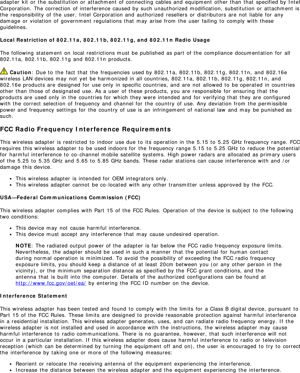 adapter kit or the substitution or attachment of connecting cables and equipment other than that specified by IntelCorporation. The correction of interference caused by such unauthorized modification, substitution or attachment isthe responsibility of the user. Intel Corporation and authorized resellers or distributors are not liable for anydamage or violation of government regulations that may arise from the user failing to comply with theseguidelines.Local Restriction of 802.11a, 802.11b, 802.11g, and 802.11n Radio UsageThe following statement on local restrictions must be published as part of the compliance documentation for all802.11a, 802.11b, 802.11g and 802.11n products. Caution: Due to the fact that the frequencies used by 802.11a, 802.11b, 802.11g, 802.11n, and 802.16ewireless LAN devices may not yet be harmonized in all countries, 802.11a, 802.11b, 802.11g, 802.11n, and802.16e products are designed for use only in specific countries, and are not allowed to be operated in countriesother than those of designated use. As a user of these products, you are responsible for ensuring that theproducts are used only in the countries for which they were intended and for verifying that they are configuredwith the correct selection of frequency and channel for the country of use. Any deviation from the permissiblepower and frequency settings for the country of use is an infringement of national law and may be punished assuch.FCC Radio Frequency Interference RequirementsThis wireless adapter is restricted to indoor use due to its operation in the 5.15 to 5.25 GHz frequency range. FCCrequires this wireless adapter to be used indoors for the frequency range 5.15 to 5.25 GHz to reduce the potentialfor harmful interference to co-channel mobile satellite systems. High power radars are allocated as primary usersof the 5.25 to 5.35 GHz and 5.65 to 5.85 GHz bands. These radar stations can cause interference with and /ordamage this device.This wireless adapter is intended for OEM integrators only.This wireless adapter cannot be co-located with any other transmitter unless approved by the FCC.USA—Federal Communications Commission (FCC)This wireless adapter complies with Part 15 of the FCC Rules. Operation of the device is subject to the followingtwo conditions:This device may not cause harmful interference.This device must accept any interference that may cause undesired operation.NOTE: The radiated output power of the adapter is far below the FCC radio frequency exposure limits.Nevertheless, the adapter should be used in such a manner that the potential for human contactduring normal operation is minimized. To avoid the possibility of exceeding the FCC radio frequencyexposure limits, you should keep a distance of at least 20cm between you (or any other person in thevicinity), or the minimum separation distance as specified by the FCC grant conditions, and theantenna that is built into the computer. Details of the authorized configurations can be found athttp://www.fcc.gov/oet/ea/ by entering the FCC ID number on the device.Interference StatementThis wireless adapter has been tested and found to comply with the limits for a Class B digital device, pursuant toPart 15 of the FCC Rules. These limits are designed to provide reasonable protection against harmful interferencein a residential installation. This wireless adapter generates, uses, and can radiate radio frequency energy. If thewireless adapter is not installed and used in accordance with the instructions, the wireless adapter may causeharmful interference to radio communications. There is no guarantee, however, that such interference will notoccur in a particular installation. If this wireless adapter does cause harmful interference to radio or televisionreception (which can be determined by turning the equipment off and on), the user is encouraged to try to correctthe interference by taking one or more of the following measures:Reorient or relocate the receiving antenna of the equipment experiencing the interference.Increase the distance between the wireless adapter and the equipment experiencing the interference.