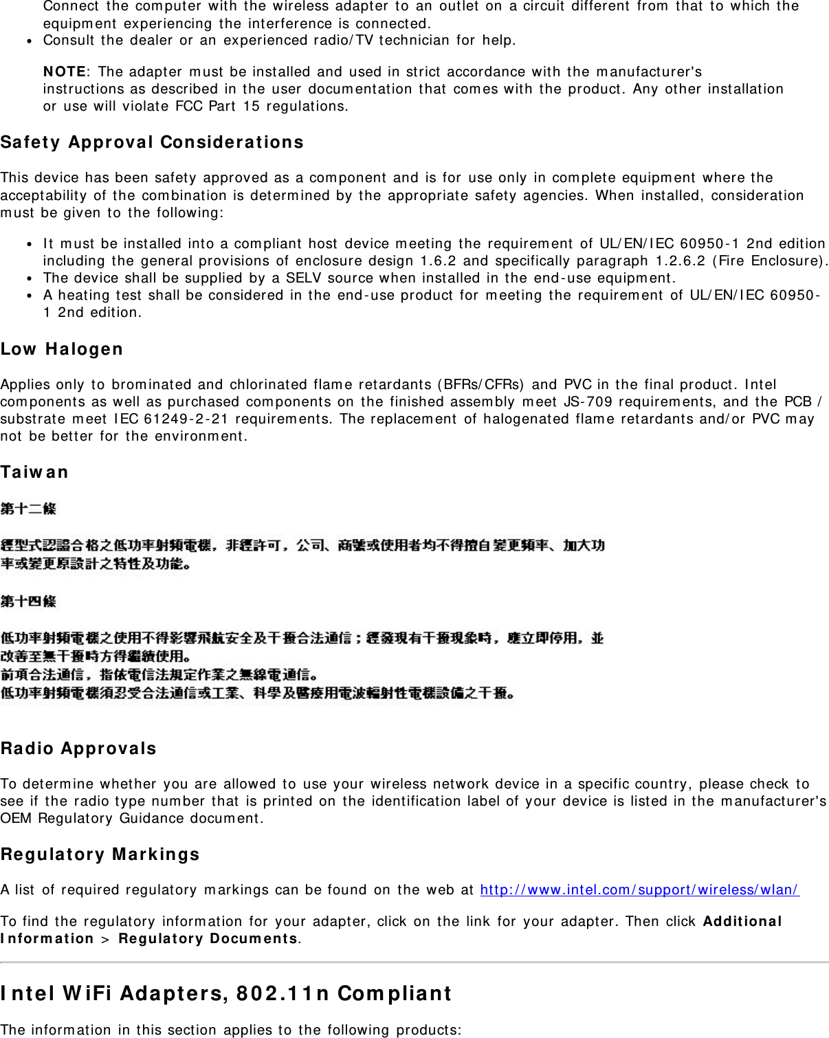 Connect the computer with the wireless adapter to an outlet on a circuit different from that to which theequipment experiencing the interference is connected.Consult the dealer or an experienced radio/TV technician for help.NOTE: The adapter must be installed and used in strict accordance with the manufacturer&apos;sinstructions as described in the user documentation that comes with the product. Any other installationor use will violate FCC Part 15 regulations.Safety Approval ConsiderationsThis device has been safety approved as a component and is for use only in complete equipment where theacceptability of the combination is determined by the appropriate safety agencies. When installed, considerationmust be given to the following:It must be installed into a compliant host device meeting the requirement of UL/EN/IEC 60950-1 2nd editionincluding the general provisions of enclosure design 1.6.2 and specifically paragraph 1.2.6.2 (Fire Enclosure).The device shall be supplied by a SELV source when installed in the end-use equipment.A heating test shall be considered in the end-use product for meeting the requirement of UL/EN/IEC 60950-1 2nd edition.Low HalogenApplies only to brominated and chlorinated flame retardants (BFRs/CFRs) and PVC in the final product. Intelcomponents as well as purchased components on the finished assembly meet JS-709 requirements, and the PCB /substrate meet IEC 61249-2-21 requirements. The replacement of halogenated flame retardants and/or PVC maynot be better for the environment.TaiwanRadio ApprovalsTo determine whether you are allowed to use your wireless network device in a specific country, please check tosee if the radio type number that is printed on the identification label of your device is listed in the manufacturer&apos;sOEM Regulatory Guidance document.Regulatory MarkingsA list of required regulatory markings can be found on the web at http://www.intel.com/support/wireless/wlan/To find the regulatory information for your adapter, click on the link for your adapter. Then click AdditionalInformation &gt; Regulatory Documents.Intel WiFi Adapters, 802.11n CompliantThe information in this section applies to the following products: