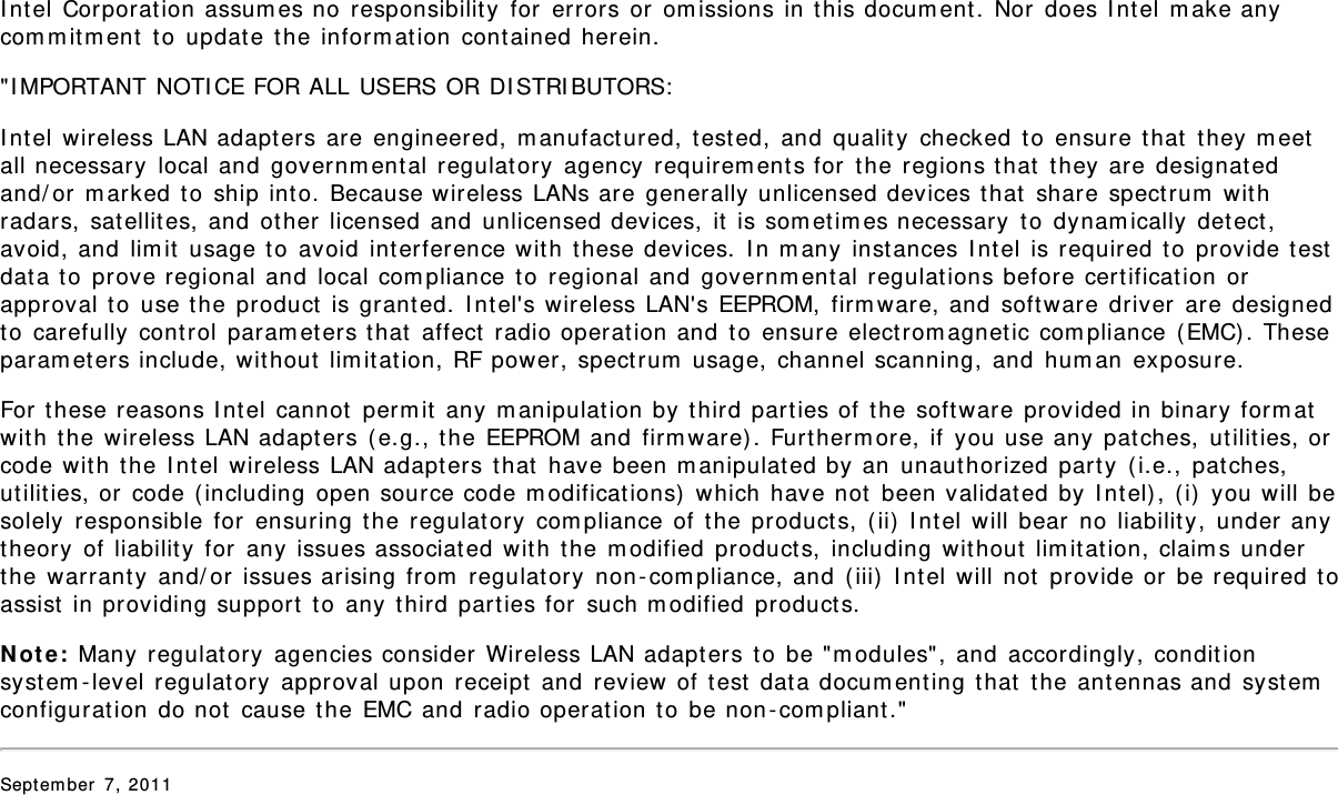 Intel Corporation assumes no responsibility for errors or omissions in this document. Nor does Intel make anycommitment to update the information contained herein.&quot;IMPORTANT NOTICE FOR ALL USERS OR DISTRIBUTORS:Intel wireless LAN adapters are engineered, manufactured, tested, and quality checked to ensure that they meetall necessary local and governmental regulatory agency requirements for the regions that they are designatedand/or marked to ship into. Because wireless LANs are generally unlicensed devices that share spectrum withradars, satellites, and other licensed and unlicensed devices, it is sometimes necessary to dynamically detect,avoid, and limit usage to avoid interference with these devices. In many instances Intel is required to provide testdata to prove regional and local compliance to regional and governmental regulations before certification orapproval to use the product is granted. Intel&apos;s wireless LAN&apos;s EEPROM, firmware, and software driver are designedto carefully control parameters that affect radio operation and to ensure electromagnetic compliance (EMC). Theseparameters include, without limitation, RF power, spectrum usage, channel scanning, and human exposure.For these reasons Intel cannot permit any manipulation by third parties of the software provided in binary formatwith the wireless LAN adapters (e.g., the EEPROM and firmware). Furthermore, if you use any patches, utilities, orcode with the Intel wireless LAN adapters that have been manipulated by an unauthorized party (i.e., patches,utilities, or code (including open source code modifications) which have not been validated by Intel), (i) you will besolely responsible for ensuring the regulatory compliance of the products, (ii) Intel will bear no liability, under anytheory of liability for any issues associated with the modified products, including without limitation, claims underthe warranty and/or issues arising from regulatory non-compliance, and (iii) Intel will not provide or be required toassist in providing support to any third parties for such modified products.Note: Many regulatory agencies consider Wireless LAN adapters to be &quot;modules&quot;, and accordingly, conditionsystem-level regulatory approval upon receipt and review of test data documenting that the antennas and systemconfiguration do not cause the EMC and radio operation to be non-compliant.&quot;September 7, 2011