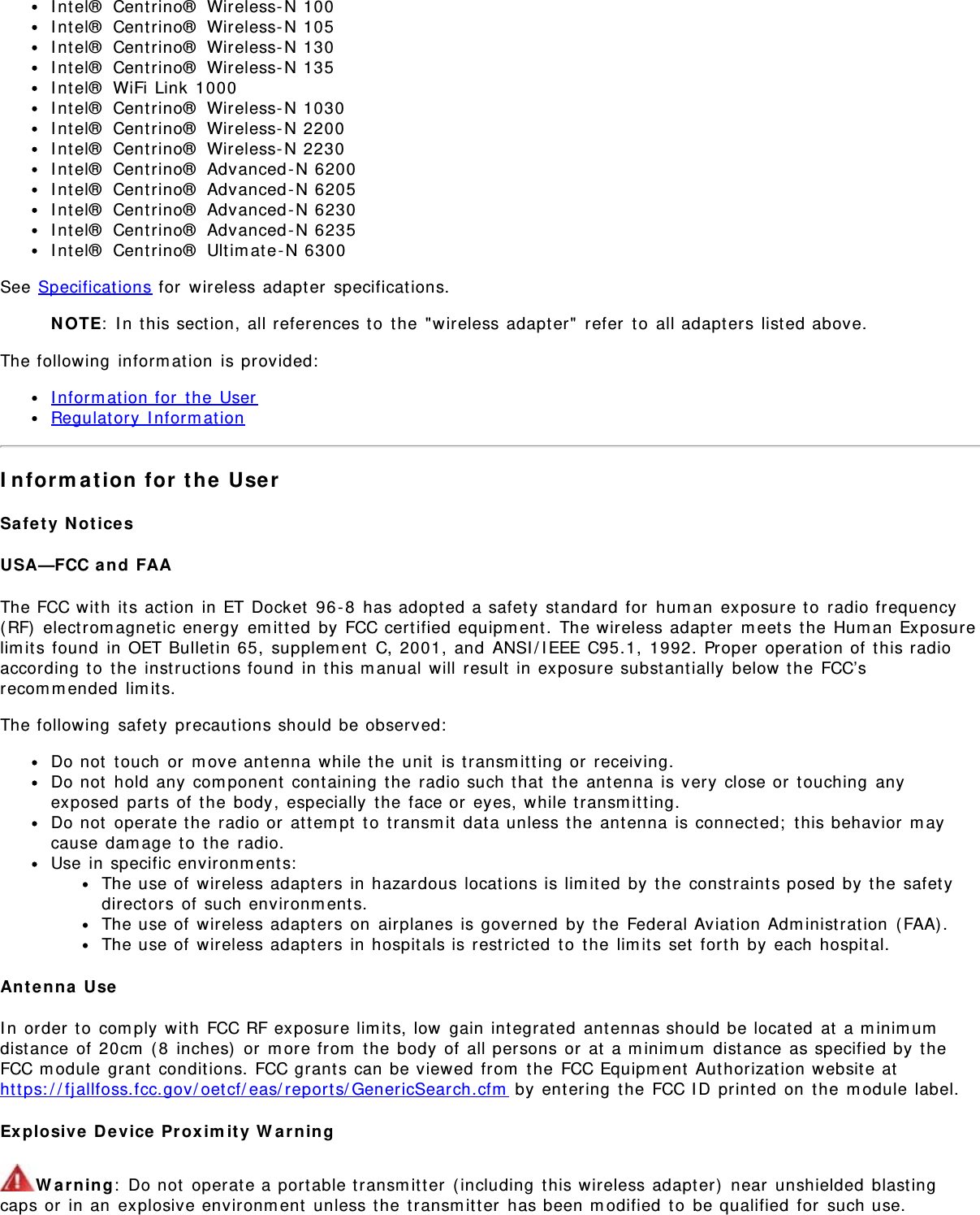 Intel® Centrino® Wireless-N 100Intel® Centrino® Wireless-N 105Intel® Centrino® Wireless-N 130Intel® Centrino® Wireless-N 135Intel® WiFi Link 1000Intel® Centrino® Wireless-N 1030Intel® Centrino® Wireless-N 2200Intel® Centrino® Wireless-N 2230Intel® Centrino® Advanced-N 6200Intel® Centrino® Advanced-N 6205Intel® Centrino® Advanced-N 6230Intel® Centrino® Advanced-N 6235Intel® Centrino® Ultimate-N 6300See Specifications for wireless adapter specifications.NOTE: In this section, all references to the &quot;wireless adapter&quot; refer to all adapters listed above.The following information is provided:Information for the UserRegulatory InformationInformation for the UserSafety NoticesUSA—FCC and FAAThe FCC with its action in ET Docket 96-8 has adopted a safety standard for human exposure to radio frequency(RF) electromagnetic energy emitted by FCC certified equipment. The wireless adapter meets the Human Exposurelimits found in OET Bulletin 65, supplement C, 2001, and ANSI/IEEE C95.1, 1992. Proper operation of this radioaccording to the instructions found in this manual will result in exposure substantially below the FCC’srecommended limits.The following safety precautions should be observed:Do not touch or move antenna while the unit is transmitting or receiving.Do not hold any component containing the radio such that the antenna is very close or touching anyexposed parts of the body, especially the face or eyes, while transmitting.Do not operate the radio or attempt to transmit data unless the antenna is connected; this behavior maycause damage to the radio.Use in specific environments:The use of wireless adapters in hazardous locations is limited by the constraints posed by the safetydirectors of such environments.The use of wireless adapters on airplanes is governed by the Federal Aviation Administration (FAA).The use of wireless adapters in hospitals is restricted to the limits set forth by each hospital.Antenna UseIn order to comply with FCC RF exposure limits, low gain integrated antennas should be located at a minimumdistance of 20cm (8 inches) or more from the body of all persons or at a minimum distance as specified by theFCC module grant conditions. FCC grants can be viewed from the FCC Equipment Authorization website athttps://fjallfoss.fcc.gov/oetcf/eas/reports/GenericSearch.cfm by entering the FCC ID printed on the module label.Explosive Device Proximity WarningWarning: Do not operate a portable transmitter (including this wireless adapter) near unshielded blastingcaps or in an explosive environment unless the transmitter has been modified to be qualified for such use.
