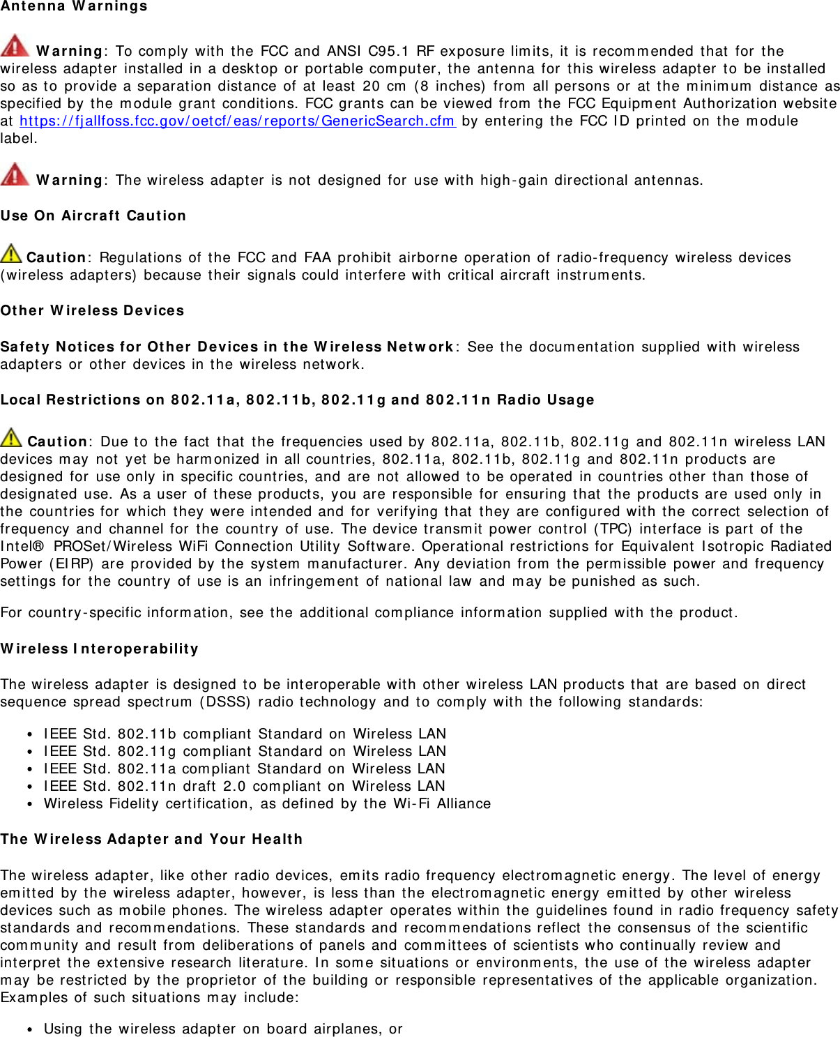 Antenna Warnings Warning: To comply with the FCC and ANSI C95.1 RF exposure limits, it is recommended that for thewireless adapter installed in a desktop or portable computer, the antenna for this wireless adapter to be installedso as to provide a separation distance of at least 20 cm (8 inches) from all persons or at the minimum distance asspecified by the module grant conditions. FCC grants can be viewed from the FCC Equipment Authorization websiteat https://fjallfoss.fcc.gov/oetcf/eas/reports/GenericSearch.cfm by entering the FCC ID printed on the modulelabel. Warning: The wireless adapter is not designed for use with high-gain directional antennas.Use On Aircraft Caution Caution: Regulations of the FCC and FAA prohibit airborne operation of radio-frequency wireless devices(wireless adapters) because their signals could interfere with critical aircraft instruments.Other Wireless DevicesSafety Notices for Other Devices in the Wireless Network: See the documentation supplied with wirelessadapters or other devices in the wireless network.Local Restrictions on 802.11a, 802.11b, 802.11g and 802.11n Radio Usage Caution: Due to the fact that the frequencies used by 802.11a, 802.11b, 802.11g and 802.11n wireless LANdevices may not yet be harmonized in all countries, 802.11a, 802.11b, 802.11g and 802.11n products aredesigned for use only in specific countries, and are not allowed to be operated in countries other than those ofdesignated use. As a user of these products, you are responsible for ensuring that the products are used only inthe countries for which they were intended and for verifying that they are configured with the correct selection offrequency and channel for the country of use. The device transmit power control (TPC) interface is part of theIntel® PROSet/Wireless WiFi Connection Utility Software. Operational restrictions for Equivalent Isotropic RadiatedPower (EIRP) are provided by the system manufacturer. Any deviation from the permissible power and frequencysettings for the country of use is an infringement of national law and may be punished as such.For country-specific information, see the additional compliance information supplied with the product.Wireless InteroperabilityThe wireless adapter is designed to be interoperable with other wireless LAN products that are based on directsequence spread spectrum (DSSS) radio technology and to comply with the following standards:IEEE Std. 802.11b compliant Standard on Wireless LANIEEE Std. 802.11g compliant Standard on Wireless LANIEEE Std. 802.11a compliant Standard on Wireless LANIEEE Std. 802.11n draft 2.0 compliant on Wireless LANWireless Fidelity certification, as defined by the Wi-Fi AllianceThe Wireless Adapter and Your HealthThe wireless adapter, like other radio devices, emits radio frequency electromagnetic energy. The level of energyemitted by the wireless adapter, however, is less than the electromagnetic energy emitted by other wirelessdevices such as mobile phones. The wireless adapter operates within the guidelines found in radio frequency safetystandards and recommendations. These standards and recommendations reflect the consensus of the scientificcommunity and result from deliberations of panels and committees of scientists who continually review andinterpret the extensive research literature. In some situations or environments, the use of the wireless adaptermay be restricted by the proprietor of the building or responsible representatives of the applicable organization.Examples of such situations may include:Using the wireless adapter on board airplanes, or