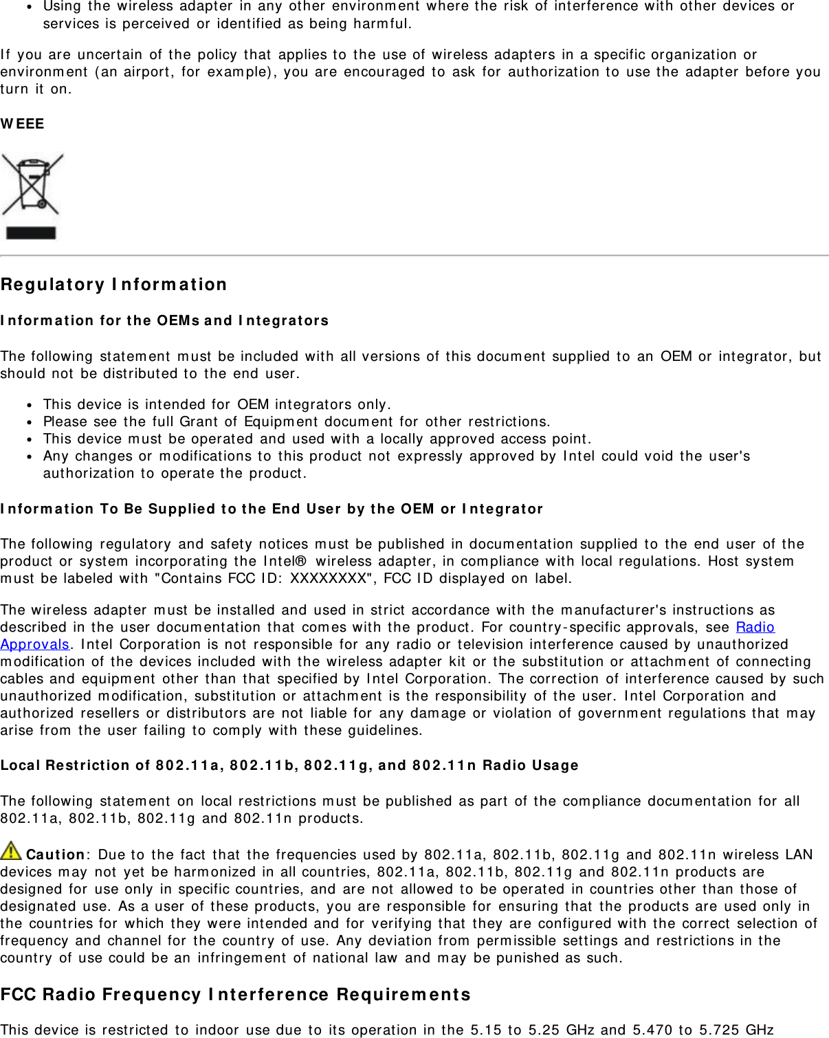 Using the wireless adapter in any other environment where the risk of interference with other devices orservices is perceived or identified as being harmful.If you are uncertain of the policy that applies to the use of wireless adapters in a specific organization orenvironment (an airport, for example), you are encouraged to ask for authorization to use the adapter before youturn it on.WEEERegulatory InformationInformation for the OEMs and IntegratorsThe following statement must be included with all versions of this document supplied to an OEM or integrator, butshould not be distributed to the end user.This device is intended for OEM integrators only.Please see the full Grant of Equipment document for other restrictions.This device must be operated and used with a locally approved access point.Any changes or modifications to this product not expressly approved by Intel could void the user&apos;sauthorization to operate the product.Information To Be Supplied to the End User by the OEM or IntegratorThe following regulatory and safety notices must be published in documentation supplied to the end user of theproduct or system incorporating the Intel® wireless adapter, in compliance with local regulations. Host systemmust be labeled with &quot;Contains FCC ID: XXXXXXXX&quot;, FCC ID displayed on label.The wireless adapter must be installed and used in strict accordance with the manufacturer&apos;s instructions asdescribed in the user documentation that comes with the product. For country-specific approvals, see RadioApprovals. Intel Corporation is not responsible for any radio or television interference caused by unauthorizedmodification of the devices included with the wireless adapter kit or the substitution or attachment of connectingcables and equipment other than that specified by Intel Corporation. The correction of interference caused by suchunauthorized modification, substitution or attachment is the responsibility of the user. Intel Corporation andauthorized resellers or distributors are not liable for any damage or violation of government regulations that mayarise from the user failing to comply with these guidelines.Local Restriction of 802.11a, 802.11b, 802.11g, and 802.11n Radio UsageThe following statement on local restrictions must be published as part of the compliance documentation for all802.11a, 802.11b, 802.11g and 802.11n products. Caution: Due to the fact that the frequencies used by 802.11a, 802.11b, 802.11g and 802.11n wireless LANdevices may not yet be harmonized in all countries, 802.11a, 802.11b, 802.11g and 802.11n products aredesigned for use only in specific countries, and are not allowed to be operated in countries other than those ofdesignated use. As a user of these products, you are responsible for ensuring that the products are used only inthe countries for which they were intended and for verifying that they are configured with the correct selection offrequency and channel for the country of use. Any deviation from permissible settings and restrictions in thecountry of use could be an infringement of national law and may be punished as such.FCC Radio Frequency Interference RequirementsThis device is restricted to indoor use due to its operation in the 5.15 to 5.25 GHz and 5.470 to 5.725 GHz