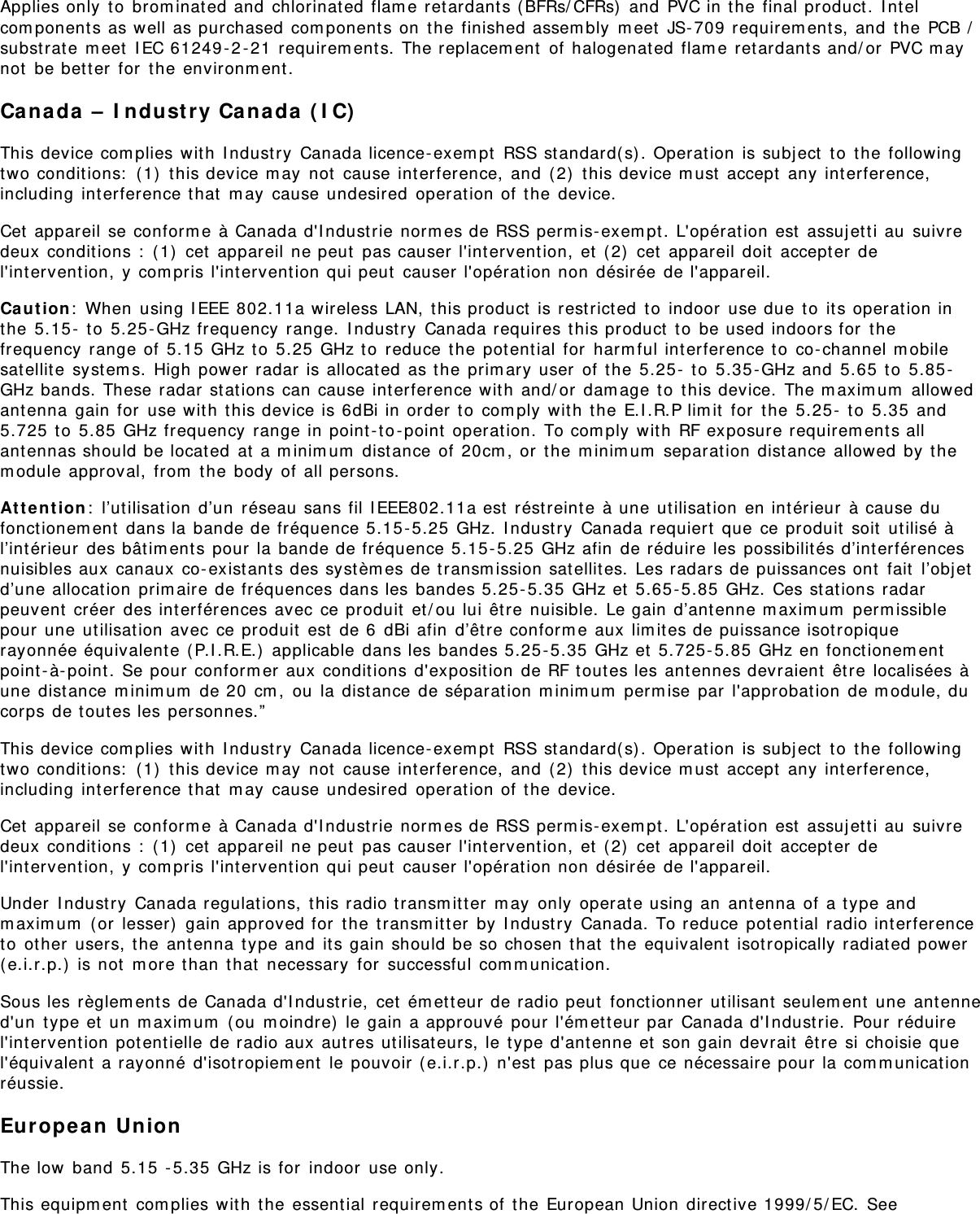 Applies only to brominated and chlorinated flame retardants (BFRs/CFRs) and PVC in the final product. Intelcomponents as well as purchased components on the finished assembly meet JS-709 requirements, and the PCB /substrate meet IEC 61249-2-21 requirements. The replacement of halogenated flame retardants and/or PVC maynot be better for the environment.Canada – Industry Canada (IC)This device complies with Industry Canada licence-exempt RSS standard(s). Operation is subject to the followingtwo conditions: (1) this device may not cause interference, and (2) this device must accept any interference,including interference that may cause undesired operation of the device.Cet appareil se conforme à Canada d&apos;Industrie normes de RSS permis-exempt. L&apos;opération est assujetti au suivredeux conditions : (1) cet appareil ne peut pas causer l&apos;intervention, et (2) cet appareil doit accepter del&apos;intervention, y compris l&apos;intervention qui peut causer l&apos;opération non désirée de l&apos;appareil.Caution: When using IEEE 802.11a wireless LAN, this product is restricted to indoor use due to its operation inthe 5.15- to 5.25-GHz frequency range. Industry Canada requires this product to be used indoors for thefrequency range of 5.15 GHz to 5.25 GHz to reduce the potential for harmful interference to co-channel mobilesatellite systems. High power radar is allocated as the primary user of the 5.25- to 5.35-GHz and 5.65 to 5.85-GHz bands. These radar stations can cause interference with and/or damage to this device. The maximum allowedantenna gain for use with this device is 6dBi in order to comply with the E.I.R.P limit for the 5.25- to 5.35 and5.725 to 5.85 GHz frequency range in point-to-point operation. To comply with RF exposure requirements allantennas should be located at a minimum distance of 20cm, or the minimum separation distance allowed by themodule approval, from the body of all persons.Attention: l’utilisation d’un réseau sans fil IEEE802.11a est réstreinte à une utilisation en intérieur à cause dufonctionement dans la bande de fréquence 5.15-5.25 GHz. Industry Canada requiert que ce produit soit utilisé àl’intérieur des bâtiments pour la bande de fréquence 5.15-5.25 GHz afin de réduire les possibilités d’interférencesnuisibles aux canaux co-existants des systèmes de transmission satellites. Les radars de puissances ont fait l’objetd’une allocation primaire de fréquences dans les bandes 5.25-5.35 GHz et 5.65-5.85 GHz. Ces stations radarpeuvent créer des interférences avec ce produit et/ou lui être nuisible. Le gain d’antenne maximum permissiblepour une utilisation avec ce produit est de 6 dBi afin d’être conforme aux limites de puissance isotropiquerayonnée équivalente (P.I.R.E.) applicable dans les bandes 5.25-5.35 GHz et 5.725-5.85 GHz en fonctionementpoint-à-point. Se pour conformer aux conditions d&apos;exposition de RF toutes les antennes devraient être localisées àune distance minimum de 20 cm, ou la distance de séparation minimum permise par l&apos;approbation de module, ducorps de toutes les personnes.”This device complies with Industry Canada licence-exempt RSS standard(s). Operation is subject to the followingtwo conditions: (1) this device may not cause interference, and (2) this device must accept any interference,including interference that may cause undesired operation of the device.Cet appareil se conforme à Canada d&apos;Industrie normes de RSS permis-exempt. L&apos;opération est assujetti au suivredeux conditions : (1) cet appareil ne peut pas causer l&apos;intervention, et (2) cet appareil doit accepter del&apos;intervention, y compris l&apos;intervention qui peut causer l&apos;opération non désirée de l&apos;appareil.Under Industry Canada regulations, this radio transmitter may only operate using an antenna of a type andmaximum (or lesser) gain approved for the transmitter by Industry Canada. To reduce potential radio interferenceto other users, the antenna type and its gain should be so chosen that the equivalent isotropically radiated power(e.i.r.p.) is not more than that necessary for successful communication.Sous les règlements de Canada d&apos;Industrie, cet émetteur de radio peut fonctionner utilisant seulement une antenned&apos;un type et un maximum (ou moindre) le gain a approuvé pour l&apos;émetteur par Canada d&apos;Industrie. Pour réduirel&apos;intervention potentielle de radio aux autres utilisateurs, le type d&apos;antenne et son gain devrait être si choisie quel&apos;équivalent a rayonné d&apos;isotropiement le pouvoir (e.i.r.p.) n&apos;est pas plus que ce nécessaire pour la communicationréussie.European UnionThe low band 5.15 -5.35 GHz is for indoor use only.This equipment complies with the essential requirements of the European Union directive 1999/5/EC. See